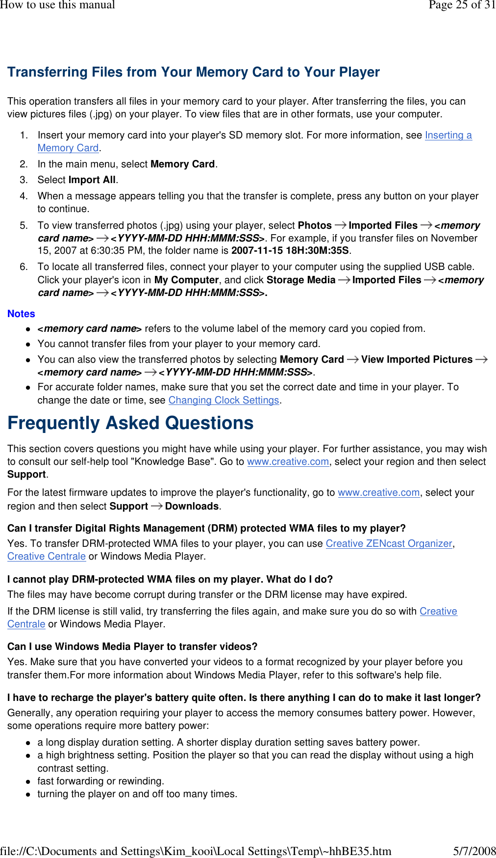 Transferring Files from Your Memory Card to Your Player  This operation transfers all files in your memory card to your player. After transferring the files, you can view pictures files (.jpg) on your player. To view files that are in other formats, use your computer.  1. Insert your memory card into your player&apos;s SD memory slot. For more information, see Inserting a Memory Card.  2. In the main menu, select Memory Card.  3. Select Import All.  4. When a message appears telling you that the transfer is complete, press any button on your player to continue.  5. To view transferred photos (.jpg) using your player, select Photos   Imported Files   &lt;memory card name&gt;   &lt;YYYY-MM-DD HHH:MMM:SSS&gt;. For example, if you transfer files on November 15, 2007 at 6:30:35 PM, the folder name is 2007-11-15 18H:30M:35S.  6. To locate all transferred files, connect your player to your computer using the supplied USB cable. Click your player&apos;s icon in My Computer, and click Storage Media   Imported Files   &lt;memory card name&gt;   &lt;YYYY-MM-DD HHH:MMM:SSS&gt;.  Notes  &lt;memory card name&gt; refers to the volume label of the memory card you copied from. You cannot transfer files from your player to your memory card. You can also view the transferred photos by selecting Memory Card   View Imported Pictures   &lt;memory card name&gt;   &lt;YYYY-MM-DD HHH:MMM:SSS&gt;.  For accurate folder names, make sure that you set the correct date and time in your player. To change the date or time, see Changing Clock Settings. Frequently Asked Questions  This section covers questions you might have while using your player. For further assistance, you may wish to consult our self-help tool &quot;Knowledge Base&quot;. Go to www.creative.com, select your region and then select Support.  For the latest firmware updates to improve the player&apos;s functionality, go to www.creative.com, select your region and then select Support  Downloads.  Can I transfer Digital Rights Management (DRM) protected WMA files to my player?  Yes. To transfer DRM-protected WMA files to your player, you can use Creative ZENcast Organizer, Creative Centrale or Windows Media Player.  I cannot play DRM-protected WMA files on my player. What do I do?  The files may have become corrupt during transfer or the DRM license may have expired.  If the DRM license is still valid, try transferring the files again, and make sure you do so with Creative Centrale or Windows Media Player.  Can I use Windows Media Player to transfer videos?  Yes. Make sure that you have converted your videos to a format recognized by your player before you transfer them.For more information about Windows Media Player, refer to this software&apos;s help file.  I have to recharge the player&apos;s battery quite often. Is there anything I can do to make it last longer?  Generally, any operation requiring your player to access the memory consumes battery power. However, some operations require more battery power:  a long display duration setting. A shorter display duration setting saves battery power. a high brightness setting. Position the player so that you can read the display without using a high contrast setting. fast forwarding or rewinding. turning the player on and off too many times. Page 25 of 31How to use this manual5/7/2008file://C:\Documents and Settings\Kim_kooi\Local Settings\Temp\~hhBE35.htm