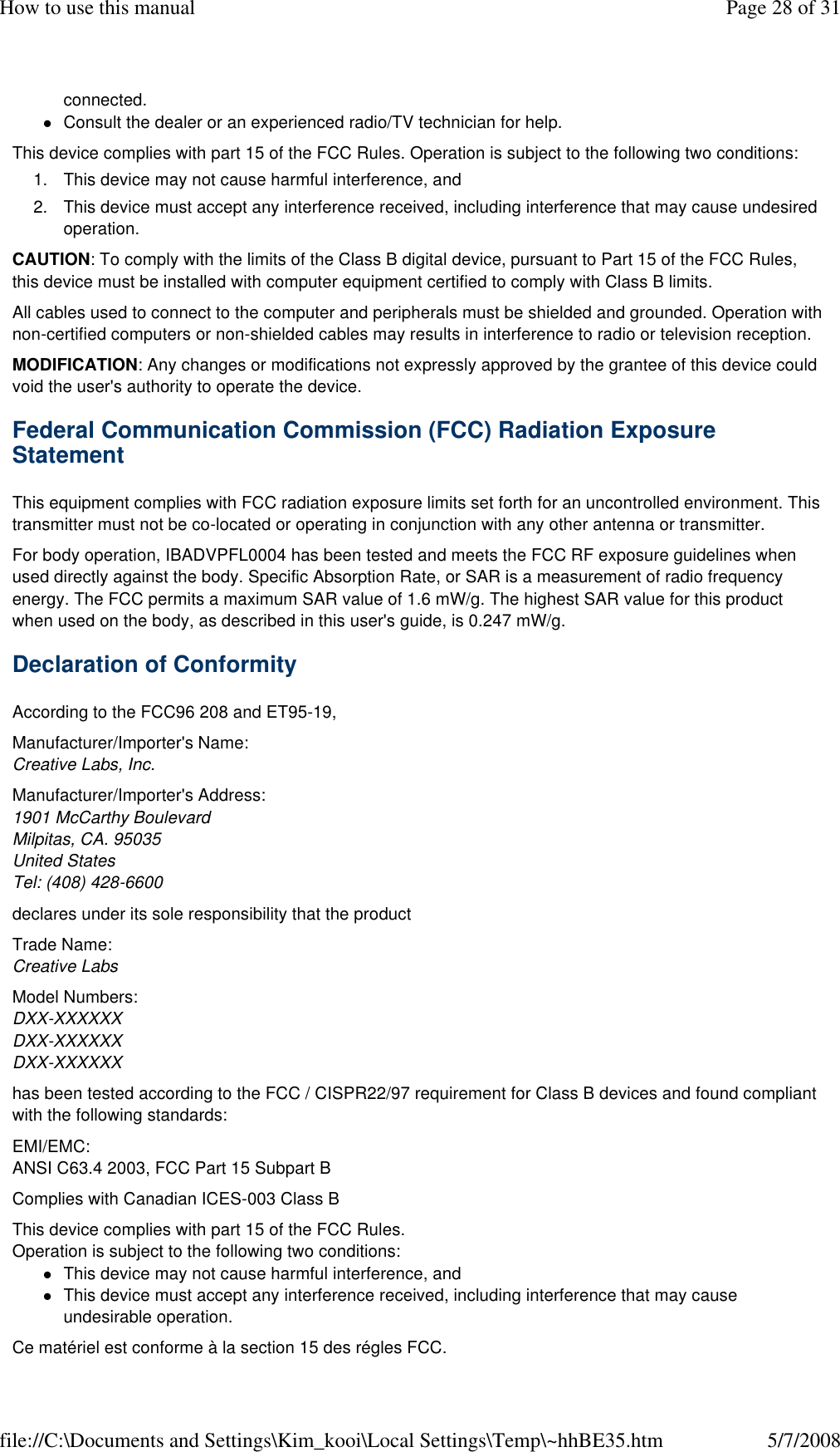 connected. Consult the dealer or an experienced radio/TV technician for help. This device complies with part 15 of the FCC Rules. Operation is subject to the following two conditions:  1. This device may not cause harmful interference, and 2. This device must accept any interference received, including interference that may cause undesired operation. CAUTION: To comply with the limits of the Class B digital device, pursuant to Part 15 of the FCC Rules, this device must be installed with computer equipment certified to comply with Class B limits.  All cables used to connect to the computer and peripherals must be shielded and grounded. Operation with non-certified computers or non-shielded cables may results in interference to radio or television reception.  MODIFICATION: Any changes or modifications not expressly approved by the grantee of this device could void the user&apos;s authority to operate the device.  Federal Communication Commission (FCC) Radiation Exposure Statement  This equipment complies with FCC radiation exposure limits set forth for an uncontrolled environment. This transmitter must not be co-located or operating in conjunction with any other antenna or transmitter.  For body operation, IBADVPFL0004 has been tested and meets the FCC RF exposure guidelines when used directly against the body. Specific Absorption Rate, or SAR is a measurement of radio frequency energy. The FCC permits a maximum SAR value of 1.6 mW/g. The highest SAR value for this product when used on the body, as described in this user&apos;s guide, is 0.247 mW/g.  Declaration of Conformity  According to the FCC96 208 and ET95-19,  Manufacturer/Importer&apos;s Name: Creative Labs, Inc.  Manufacturer/Importer&apos;s Address: 1901 McCarthy Boulevard Milpitas, CA. 95035 United States Tel: (408) 428-6600  declares under its sole responsibility that the product  Trade Name: Creative Labs  Model Numbers:  DXX-XXXXXX DXX-XXXXXX DXX-XXXXXX  has been tested according to the FCC / CISPR22/97 requirement for Class B devices and found compliant with the following standards:  EMI/EMC:  ANSI C63.4 2003, FCC Part 15 Subpart B  Complies with Canadian ICES-003 Class B  This device complies with part 15 of the FCC Rules. Operation is subject to the following two conditions:  This device may not cause harmful interference, and This device must accept any interference received, including interference that may cause undesirable operation. Ce matériel est conforme à la section 15 des régles FCC. Page 28 of 31How to use this manual5/7/2008file://C:\Documents and Settings\Kim_kooi\Local Settings\Temp\~hhBE35.htm