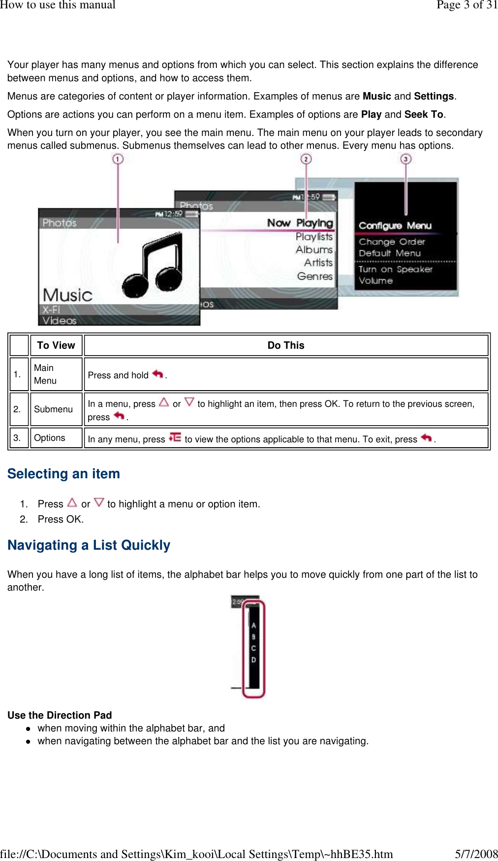 Your player has many menus and options from which you can select. This section explains the difference between menus and options, and how to access them.  Menus are categories of content or player information. Examples of menus are Music and Settings.  Options are actions you can perform on a menu item. Examples of options are Play and Seek To.  When you turn on your player, you see the main menu. The main menu on your player leads to secondary menus called submenus. Submenus themselves can lead to other menus. Every menu has options.  Selecting an item  1. Press   or   to highlight a menu or option item.  2. Press OK. Navigating a List Quickly  When you have a long list of items, the alphabet bar helps you to move quickly from one part of the list to another.  Use the Direction Pad  when moving within the alphabet bar, and  when navigating between the alphabet bar and the list you are navigating.  To View   Do This  1.   Main Menu   Press and hold  .  2.   Submenu   In a menu, press   or   to highlight an item, then press OK. To return to the previous screen, press  .  3.   Options   In any menu, press   to view the options applicable to that menu. To exit, press  .  Page 3 of 31How to use this manual5/7/2008file://C:\Documents and Settings\Kim_kooi\Local Settings\Temp\~hhBE35.htm