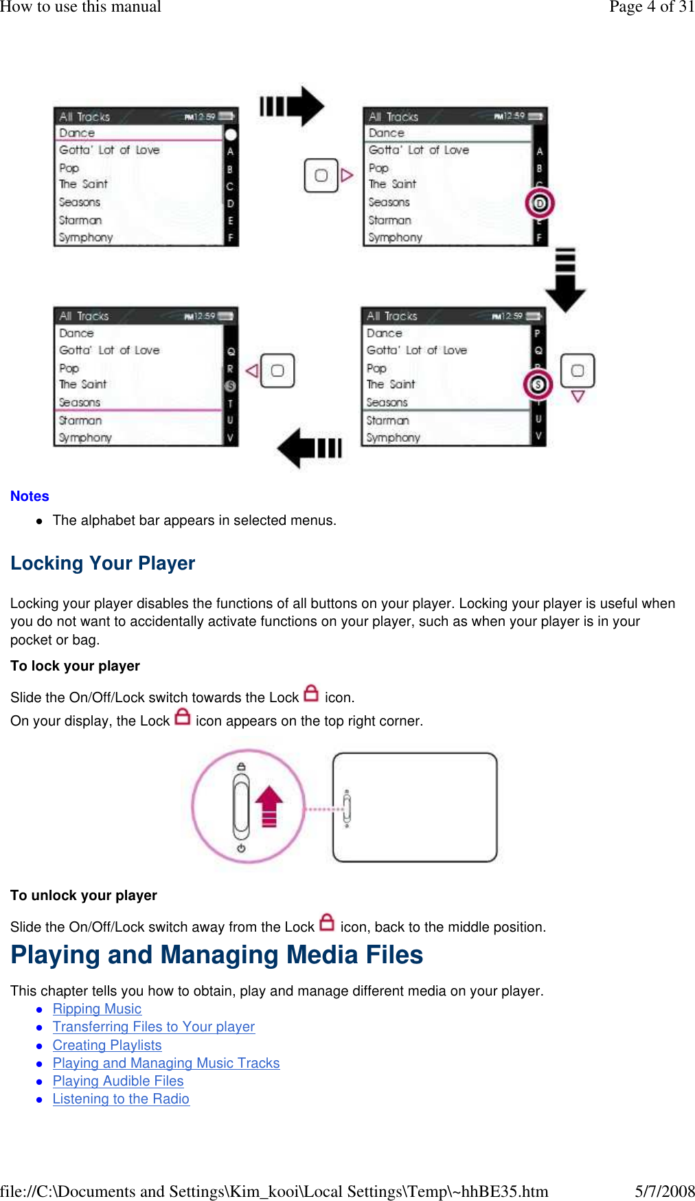   Notes  The alphabet bar appears in selected menus. Locking Your Player  Locking your player disables the functions of all buttons on your player. Locking your player is useful when you do not want to accidentally activate functions on your player, such as when your player is in your pocket or bag.  To lock your player  Slide the On/Off/Lock switch towards the Lock   icon.  On your display, the Lock   icon appears on the top right corner.   To unlock your player  Slide the On/Off/Lock switch away from the Lock   icon, back to the middle position.  Playing and Managing Media Files  This chapter tells you how to obtain, play and manage different media on your player.  Ripping Music Transferring Files to Your player Creating Playlists Playing and Managing Music Tracks Playing Audible Files Listening to the Radio Page 4 of 31How to use this manual5/7/2008file://C:\Documents and Settings\Kim_kooi\Local Settings\Temp\~hhBE35.htm