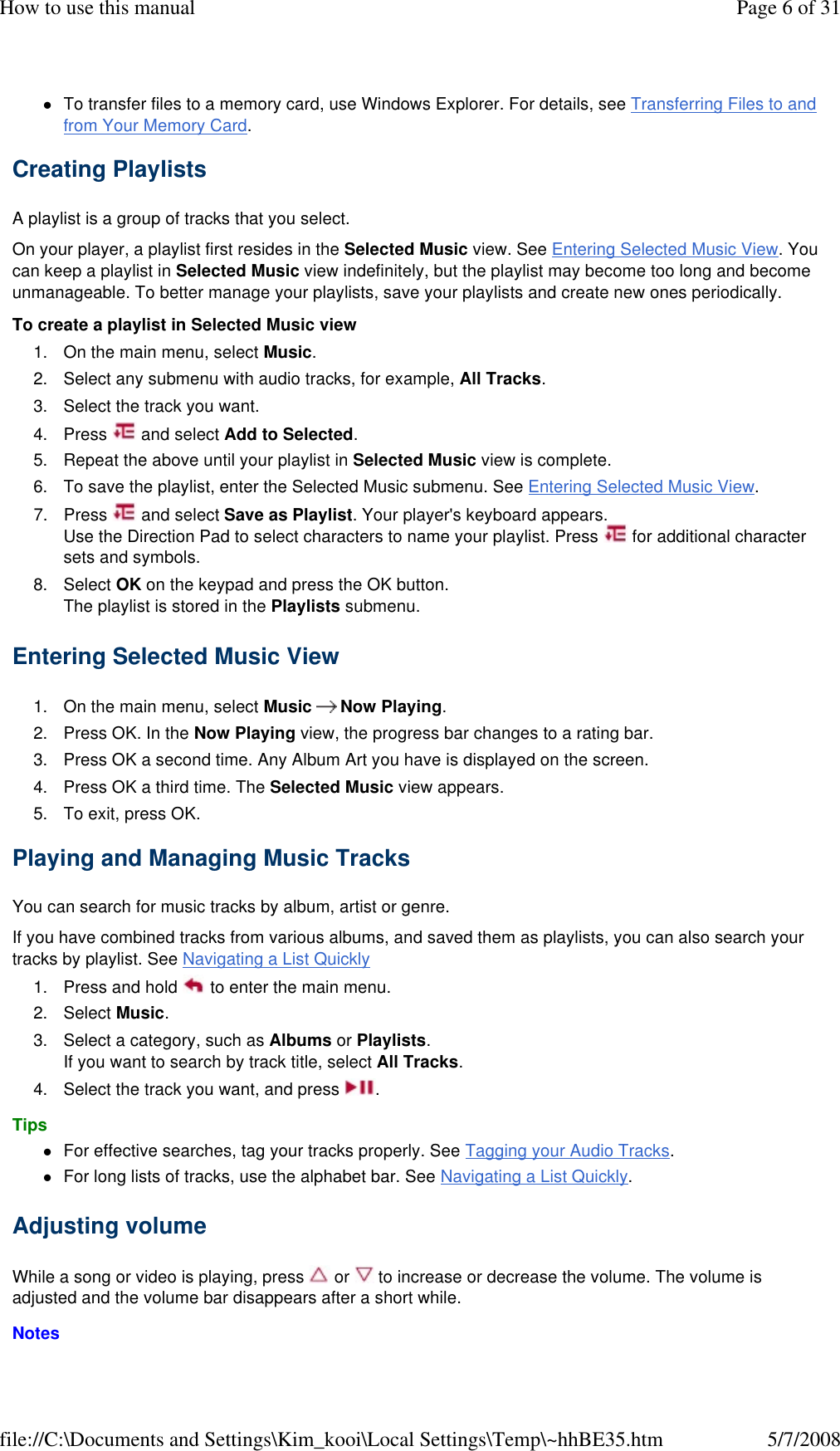 To transfer files to a memory card, use Windows Explorer. For details, see Transferring Files to and from Your Memory Card. Creating Playlists  A playlist is a group of tracks that you select.  On your player, a playlist first resides in the Selected Music view. See Entering Selected Music View. You can keep a playlist in Selected Music view indefinitely, but the playlist may become too long and become unmanageable. To better manage your playlists, save your playlists and create new ones periodically.  To create a playlist in Selected Music view  1. On the main menu, select Music.  2. Select any submenu with audio tracks, for example, All Tracks. 3. Select the track you want. 4. Press   and select Add to Selected. 5. Repeat the above until your playlist in Selected Music view is complete. 6. To save the playlist, enter the Selected Music submenu. See Entering Selected Music View.  7. Press   and select Save as Playlist. Your player&apos;s keyboard appears. Use the Direction Pad to select characters to name your playlist. Press   for additional character sets and symbols. 8. Select OK on the keypad and press the OK button. The playlist is stored in the Playlists submenu. Entering Selected Music View  1. On the main menu, select Music  Now Playing. 2. Press OK. In the Now Playing view, the progress bar changes to a rating bar. 3. Press OK a second time. Any Album Art you have is displayed on the screen. 4. Press OK a third time. The Selected Music view appears. 5. To exit, press OK. Playing and Managing Music Tracks  You can search for music tracks by album, artist or genre.  If you have combined tracks from various albums, and saved them as playlists, you can also search your tracks by playlist. See Navigating a List Quickly  1. Press and hold   to enter the main menu. 2. Select Music. 3. Select a category, such as Albums or Playlists. If you want to search by track title, select All Tracks. 4. Select the track you want, and press  . Tips  For effective searches, tag your tracks properly. See Tagging your Audio Tracks. For long lists of tracks, use the alphabet bar. See Navigating a List Quickly. Adjusting volume  While a song or video is playing, press   or   to increase or decrease the volume. The volume is adjusted and the volume bar disappears after a short while.  Notes  Page 6 of 31How to use this manual5/7/2008file://C:\Documents and Settings\Kim_kooi\Local Settings\Temp\~hhBE35.htm