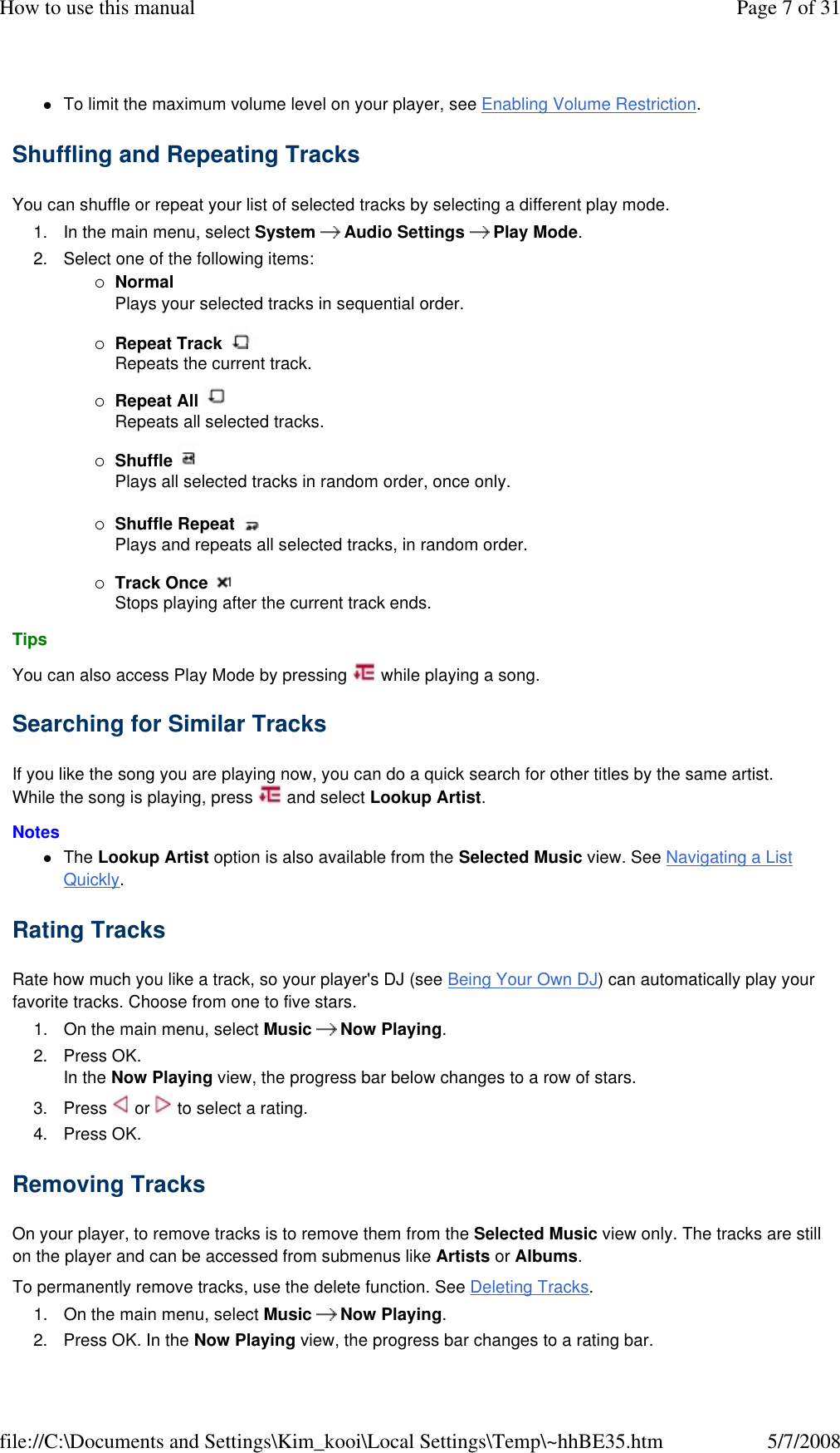 To limit the maximum volume level on your player, see Enabling Volume Restriction. Shuffling and Repeating Tracks  You can shuffle or repeat your list of selected tracks by selecting a different play mode.  1. In the main menu, select System   Audio Settings   Play Mode. 2. Select one of the following items: Normal Plays your selected tracks in sequential order. Repeat Track   Repeats the current track. Repeat All   Repeats all selected tracks. Shuffle   Plays all selected tracks in random order, once only. Shuffle Repeat   Plays and repeats all selected tracks, in random order. Track Once   Stops playing after the current track ends. Tips  You can also access Play Mode by pressing   while playing a song.  Searching for Similar Tracks  If you like the song you are playing now, you can do a quick search for other titles by the same artist. While the song is playing, press   and select Lookup Artist.  Notes  The Lookup Artist option is also available from the Selected Music view. See Navigating a List Quickly. Rating Tracks  Rate how much you like a track, so your player&apos;s DJ (see Being Your Own DJ) can automatically play your favorite tracks. Choose from one to five stars.  1. On the main menu, select Music  Now Playing. 2. Press OK.  In the Now Playing view, the progress bar below changes to a row of stars. 3. Press   or   to select a rating.  4. Press OK. Removing Tracks  On your player, to remove tracks is to remove them from the Selected Music view only. The tracks are still on the player and can be accessed from submenus like Artists or Albums.  To permanently remove tracks, use the delete function. See Deleting Tracks.  1. On the main menu, select Music  Now Playing. 2. Press OK. In the Now Playing view, the progress bar changes to a rating bar.  Page 7 of 31How to use this manual5/7/2008file://C:\Documents and Settings\Kim_kooi\Local Settings\Temp\~hhBE35.htm