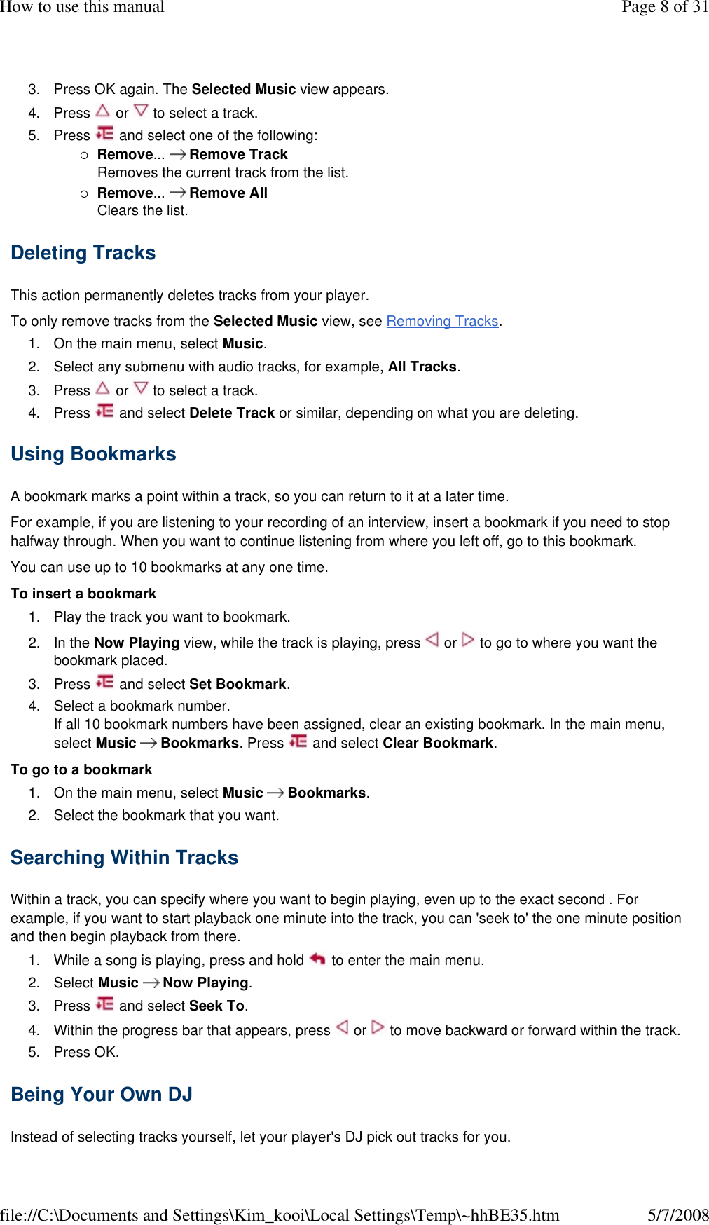 3. Press OK again. The Selected Music view appears. 4. Press   or   to select a track. 5. Press   and select one of the following: Remove...   Remove Track Removes the current track from the list. Remove...   Remove All Clears the list. Deleting Tracks  This action permanently deletes tracks from your player.  To only remove tracks from the Selected Music view, see Removing Tracks.  1. On the main menu, select Music. 2. Select any submenu with audio tracks, for example, All Tracks. 3. Press   or   to select a track. 4. Press   and select Delete Track or similar, depending on what you are deleting. Using Bookmarks  A bookmark marks a point within a track, so you can return to it at a later time.  For example, if you are listening to your recording of an interview, insert a bookmark if you need to stop halfway through. When you want to continue listening from where you left off, go to this bookmark.  You can use up to 10 bookmarks at any one time.  To insert a bookmark  1. Play the track you want to bookmark. 2. In the Now Playing view, while the track is playing, press   or   to go to where you want the bookmark placed.  3. Press   and select Set Bookmark. 4. Select a bookmark number. If all 10 bookmark numbers have been assigned, clear an existing bookmark. In the main menu, select Music   Bookmarks. Press   and select Clear Bookmark. To go to a bookmark  1. On the main menu, select Music   Bookmarks. 2. Select the bookmark that you want. Searching Within Tracks  Within a track, you can specify where you want to begin playing, even up to the exact second . For example, if you want to start playback one minute into the track, you can &apos;seek to&apos; the one minute position and then begin playback from there.  1. While a song is playing, press and hold   to enter the main menu. 2. Select Music  Now Playing. 3. Press   and select Seek To. 4. Within the progress bar that appears, press   or   to move backward or forward within the track. 5. Press OK. Being Your Own DJ  Instead of selecting tracks yourself, let your player&apos;s DJ pick out tracks for you.  Page 8 of 31How to use this manual5/7/2008file://C:\Documents and Settings\Kim_kooi\Local Settings\Temp\~hhBE35.htm
