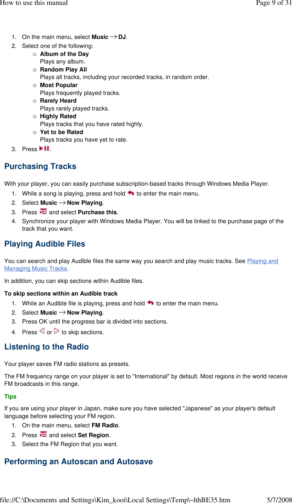 1. On the main menu, select Music  DJ. 2. Select one of the following: Album of the Day Plays any album. Random Play All Plays all tracks, including your recorded tracks, in random order. Most Popular Plays frequently played tracks. Rarely Heard Plays rarely played tracks. Highly Rated Plays tracks that you have rated highly. Yet to be Rated Plays tracks you have yet to rate. 3. Press  . Purchasing Tracks  With your player, you can easily purchase subscription-based tracks through Windows Media Player.  1. While a song is playing, press and hold   to enter the main menu. 2. Select Music  Now Playing. 3. Press   and select Purchase this. 4. Synchronize your player with Windows Media Player. You will be linked to the purchase page of the track that you want. Playing Audible Files  You can search and play Audible files the same way you search and play music tracks. See Playing and Managing Music Tracks.  In addition, you can skip sections within Audible files.  To skip sections within an Audible track  1. While an Audible file is playing, press and hold   to enter the main menu. 2. Select Music  Now Playing. 3. Press OK until the progress bar is divided into sections. 4. Press   or   to skip sections. Listening to the Radio  Your player saves FM radio stations as presets.  The FM frequency range on your player is set to &quot;International&quot; by default. Most regions in the world receive FM broadcasts in this range.  Tips  If you are using your player in Japan, make sure you have selected &quot;Japanese&quot; as your player&apos;s default language before selecting your FM region.  1. On the main menu, select FM Radio. 2. Press   and select Set Region. 3. Select the FM Region that you want. Performing an Autoscan and Autosave  Page 9 of 31How to use this manual5/7/2008file://C:\Documents and Settings\Kim_kooi\Local Settings\Temp\~hhBE35.htm