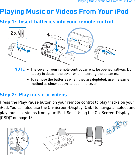 Playing Music or Videos From Your iPod  10Playing Music or Videos From Your iPodStep 1: Insert batteries into your remote control  Step 2: Play music or videosPress the Play/Pause button on your remote control to play tracks on your iPod. You can also use the On-Screen-Display (OSD) to navigate, select and play music or videos from your iPod. See “Using the On-Screen-Display (OSD)” on page 13.  NOTE • The cover of your remote control can only be opened halfway. Do not try to detach the cover when inserting the batteries.• To remove the batteries when they are depleted, use the same method as shown above to open the cover.AAAAAA2 xPOWERCrystalizerCMSS-3DMENU