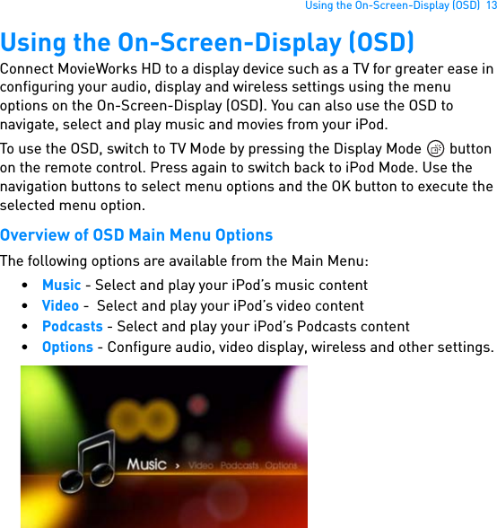 Using the On-Screen-Display (OSD)  13Using the On-Screen-Display (OSD)Connect MovieWorks HD to a display device such as a TV for greater ease in configuring your audio, display and wireless settings using the menu options on the On-Screen-Display (OSD). You can also use the OSD to navigate, select and play music and movies from your iPod.To use the OSD, switch to TV Mode by pressing the Display Mode   button on the remote control. Press again to switch back to iPod Mode. Use the navigation buttons to select menu options and the OK button to execute the selected menu option.Overview of OSD Main Menu OptionsThe following options are available from the Main Menu:•Music - Select and play your iPod’s music content•Video -  Select and play your iPod’s video content•Podcasts - Select and play your iPod’s Podcasts content•Options - Configure audio, video display, wireless and other settings.