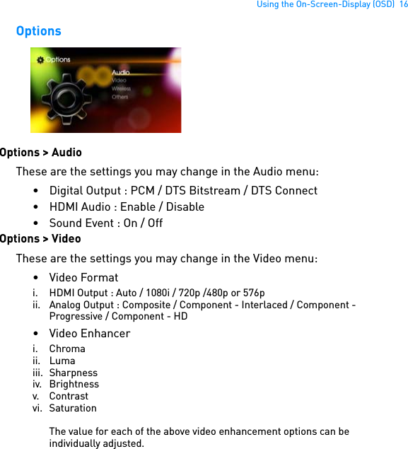 Using the On-Screen-Display (OSD)  16OptionsOptions &gt; AudioThese are the settings you may change in the Audio menu:• Digital Output : PCM / DTS Bitstream / DTS Connect• HDMI Audio : Enable / Disable• Sound Event : On / OffOptions &gt; VideoThese are the settings you may change in the Video menu:• Video Formati. HDMI Output : Auto / 1080i / 720p /480p or 576pii. Analog Output : Composite / Component - Interlaced / Component - Progressive / Component - HD• Video Enhanceri. Chromaii. Lumaiii. Sharpnessiv. Brightnessv. Contrastvi. SaturationThe value for each of the above video enhancement options can be individually adjusted.