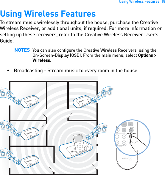 Using Wireless Features  18Using Wireless FeaturesTo stream music wirelessly throughout the house, purchase the Creative Wireless Receiver, or additional units, if required. For more information on setting up these receivers, refer to the Creative Wireless Receiver User’s Guide. • Broadcasting - Stream music to every room in the house. NOTES You can also configure the Creative Wireless Receivers  using the On-Screen-Display (OSD). From the main menu, select Options &gt; Wireless.POWERCrystalizerCMSS-3DMENU