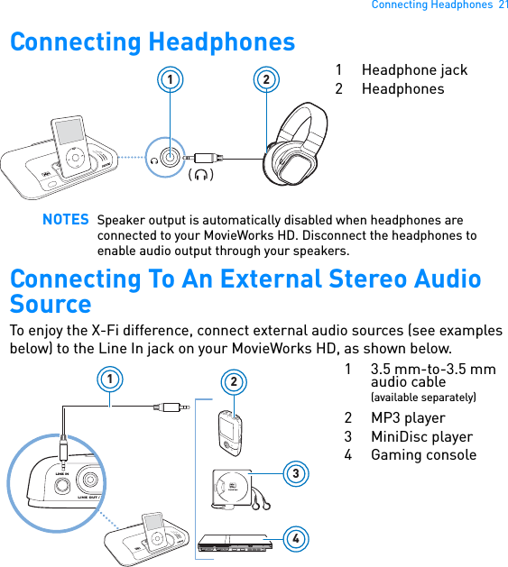 Connecting Headphones  21Connecting Headphones  Connecting To An External Stereo Audio SourceTo enjoy the X-Fi difference, connect external audio sources (see examples below) to the Line In jack on your MovieWorks HD, as shown below. NOTES Speaker output is automatically disabled when headphones are connected to your MovieWorks HD. Disconnect the headphones to enable audio output through your speakers.POWERCrystalizerCMSS-3DMENU1 21 Headphone jack2 HeadphonesLINE OUT / O4132POWERCrystalizerCMSS-3DMENULINE IN1 3.5 mm-to-3.5 mm audio cable(available separately)2MP3 player3 MiniDisc player4Gaming console