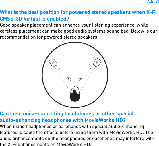 FAQs  23What is the best position for powered stereo speakers when X-Fi CMSS-3D Virtual is enabled?Good speaker placement can enhance your listening experience, while careless placement can make good audio systems sound bad. Below is our recommendation for powered stereo speakers. Can I use noise-cancelling headphones or other specialaudio-enhancing headphones with MovieWorks HD?When using headphones or earphones with special audio-enhancing features, disable the effects before using them with MovieWorks HD. The audio enhancements on the headphones or earphones may interfere with the X-Fi enhancements on MovieWorks HD.L30°30°R