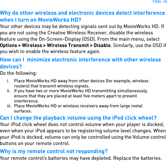 FAQs  24Why do other wireless and electronic devices detect interference when I turn on MovieWorks HD?Your other devices may be detecting signals sent out by MovieWorks HD. If you are not using the Creative Wireless Receiver, disable the wireless feature using the On-Screen-Display (OSD). From the main menu, select Options &gt; Wireless &gt; Wireless Transmit &gt; Disable. Similarly, use the OSD if you wish to enable the wireless feature again.How can I  minimize electronic interference with other wireless devices?Do the following:i. Place MovieWorks HD away from other devices (for example, wireless routers) that transmit wireless signals.ii. If you have two or more MovieWorks HD transmitting simultaneously, ensure that they are placed at least five meters apart to prevent interference.iii. Place MovieWorks HD or wireless receivers away from large metal surfaces.Can I change the playback volume using the iPod click wheel?Your iPod click wheel does not control volume when your player is docked, even when your iPod appears to be registering volume level changes. When your iPod is docked, volume can only be controlled using the Volume control buttons on your remote control.Why is my remote control not responding?Your remote control’s batteries may have depleted. Replace the batteries.