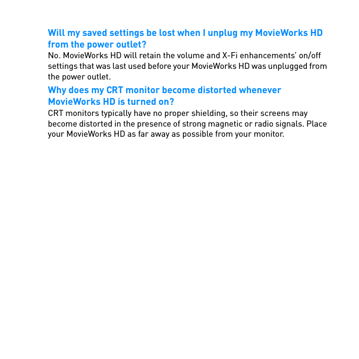 Will my saved settings be lost when I unplug my MovieWorks HD from the power outlet?No. MovieWorks HD will retain the volume and X-Fi enhancements’ on/off settings that was last used before your MovieWorks HD was unplugged from the power outlet.Why does my CRT monitor become distorted whenever MovieWorks HD is turned on?CRT monitors typically have no proper shielding, so their screens may become distorted in the presence of strong magnetic or radio signals. Place your MovieWorks HD as far away as possible from your monitor.