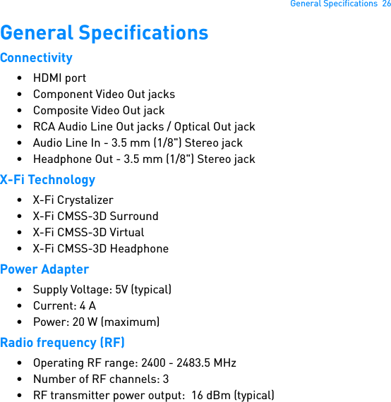 General Specifications  26General SpecificationsConnectivity• HDMI port• Component Video Out jacks• Composite Video Out jack• RCA Audio Line Out jacks / Optical Out jack• Audio Line In - 3.5 mm (1/8&quot;) Stereo jack• Headphone Out - 3.5 mm (1/8&quot;) Stereo jackX-Fi Technology• X-Fi Crystalizer• X-Fi CMSS-3D Surround•X-Fi CMSS-3D Virtual•X-Fi CMSS-3D HeadphonePower Adapter• Supply Voltage: 5V (typical)• Current: 4 A• Power: 20 W (maximum)Radio frequency (RF)• Operating RF range: 2400 - 2483.5 MHz• Number of RF channels: 3• RF transmitter power output:  16 dBm (typical)