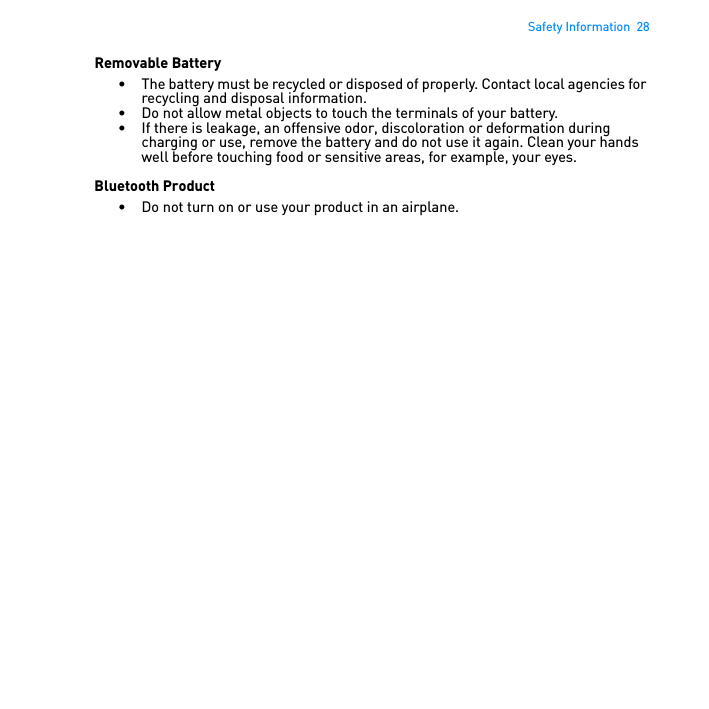 Safety Information  28Removable Battery• The battery must be recycled or disposed of properly. Contact local agencies for recycling and disposal information.• Do not allow metal objects to touch the terminals of your battery.• If there is leakage, an offensive odor, discoloration or deformation during charging or use, remove the battery and do not use it again. Clean your hands well before touching food or sensitive areas, for example, your eyes.Bluetooth Product• Do not turn on or use your product in an airplane. 