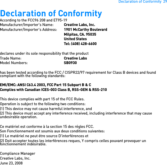 Declaration of Conformity  29Declaration of Conformity According to the FCC96 208 and ET95-19Manufacturer/Importer&apos;s Name: Creative Labs, Inc.Manufacturer/Importer&apos;s Address:  1901 McCarthy BoulevardMilpitas, CA. 95035United StatesTel: (408) 428-6600declares under its sole responsibility that the productTrade Name: Creative LabsModel Numbers: SB0930has been tested according to the FCC / CISPR22/97 requirement for Class B devices and found compliant with the following standards:EMI/EMC: ANSI C63.4 2003, FCC Part 15 Subpart B &amp; CComplies with Canadian ICES-003 Class B, RSS-GEN &amp; RSS-210This device complies with part 15 of the FCC Rules.Operation is subject to the following two conditions:(1) This device may not cause harmful interference, and(2) This device must accept any interference received, including interference that may cause undesirable operation.Ce matériel est conforme à la section 15 des régles FCC. Son Fonctionnement est soumis aux deux conditions suivantes: (1) Le matériel ne peut étre source D&apos;interférences et(2) Doit accepter toutes les interférences reques, Y compris celles pouvant provoquer un fonctionnement indésirable.Compliance ManagerCreative Labs, Inc.June 23, 2008