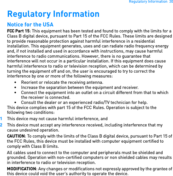 Regulatory Information  30Regulatory InformationNotice for the USAFCC Part 15: This equipment has been tested and found to comply with the limits for a Class B digital device, pursuant to Part 15 of the FCC Rules. These limits are designed to provide reasonable protection against harmful interference in a residential installation. This equipment generates, uses and can radiate radio frequency energy and, if not installed and used in accordance with instructions, may cause harmful interference to radio communications. However, there is no guarantee that interference will not occur in a particular installation. If this equipment does cause harmful interference to radio or television reception, which can be determined by turning the equipment off and on, the user is encouraged to try to correct the interference by one or more of the following measures: • Reorient or relocate the receiving antenna. • Increase the separation between the equipment and receiver. • Connect the equipment into an outlet on a circuit different from that to which the receiver is connected.• Consult the dealer or an experienced radio/TV technician for help. This device complies with part 15 of the FCC Rules. Operation is subject to the following two conditions: 1This device may not cause harmful interference, and 2This device must accept any interference received, including interference that my cause undesired operation. CAUTION: To comply with the limits of the Class B digital device, pursuant to Part 15 of the FCC Rules, this device must be installed with computer equipment certified to comply with Class B limits. All cables used to connect to the computer and peripherals must be shielded and grounded. Operation with non-certified computers or non shielded cables may results in interference to radio or television reception.MODIFICATION: Any changes or modifications not expressly approved by the grantee of this device could void the user’s authority to operate the device. 