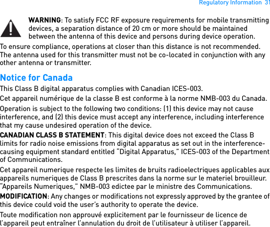 Regulatory Information  31WARNING: To satisfy FCC RF exposure requirements for mobile transmitting devices, a separation distance of 20 cm or more should be maintained between the antenna of this device and persons during device operation. To ensure compliance, operations at closer than this distance is not recommended. The antenna used for this transmitter must not be co-located in conjunction with any other antenna or transmitter. Notice for Canada This Class B digital apparatus complies with Canadian ICES-003. Cet appareil numérique de la classe B est conforme à la norme NMB-003 du Canada. Operation is subject to the following two conditions: (1) this device may not cause interference, and (2) this device must accept any interference, including interference that my cause undesired operation of the device.CANADIAN CLASS B STATEMENT: This digital device does not exceed the Class B limits for radio noise emissions from digital apparatus as set out in the interference-causing equipment standard entitled “Digital Apparatus,” ICES-003 of the Department of Communications.Cet appareil numerique respecte les limites de bruits radioelectriques applicables aux appareils numeriques de Class B prescrites dans la norme sur le materiel brouilleur. “Appareils Numeriques,” NMB-003 edictee par le ministre des Communications. MODIFICATION: Any changes or modifications not expressly approved by the grantee of this device could void the user’s authority to operate the device. Toute modification non approuvé explicitement par le fournisseur de licence de l’appareil peut entraîner l’annulation du droit de l’utilisateur à utiliser l’appareil. 