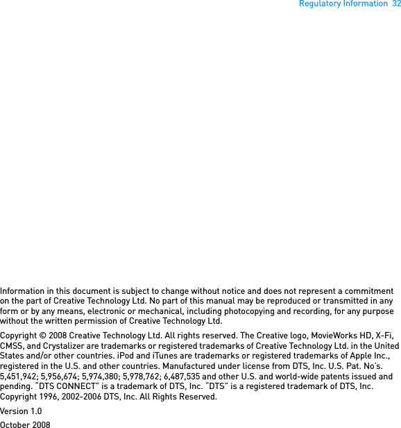 Regulatory Information  32Information in this document is subject to change without notice and does not represent a commitment on the part of Creative Technology Ltd. No part of this manual may be reproduced or transmitted in any form or by any means, electronic or mechanical, including photocopying and recording, for any purpose without the written permission of Creative Technology Ltd.Copyright © 2008 Creative Technology Ltd. All rights reserved. The Creative logo, MovieWorks HD, X-Fi, CMSS, and Crystalizer are trademarks or registered trademarks of Creative Technology Ltd. in the United States and/or other countries. iPod and iTunes are trademarks or registered trademarks of Apple Inc., registered in the U.S. and other countries. Manufactured under license from DTS, Inc. U.S. Pat. No’s. 5,451,942; 5,956,674; 5,974,380; 5,978,762; 6,487,535 and other U.S. and world-wide patents issued and pending. “DTS CONNECT” is a trademark of DTS, Inc. “DTS” is a registered trademark of DTS, Inc. Copyright 1996, 2002-2006 DTS, Inc. All Rights Reserved.Version 1.0October 2008