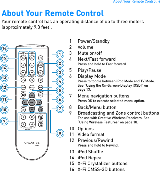 About Your Remote Control  4About Your Remote ControlYour remote control has an operating distance of up to three meters (approximately 9.8 feet). 161413121110912345678151 Power/Standby2Volume3Mute on/off4 Next/Fast forwardPress and hold to Fast forward.5 Play/Pause6 Display ModePress to toggle between iPod Mode and TV Mode. See “Using the On-Screen-Display (OSD)” on page 13.7 Menu navigation buttonsPress OK to execute selected menu option.8 Back/Menu button9 Broadcasting and Zone control buttonsFor use with Creative Wireless Receivers. See “Using Wireless Features” on page 18.10 Options11 Video format12 Previous/RewindPress and hold to Rewind.13 iPod Shuffle14 iPod Repeat15 X-Fi Crystalizer buttons16 X-Fi CMSS-3D buttons