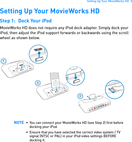 Setting Up Your MovieWorks HD  5Setting Up Your MovieWorks HDStep 1: Dock Your iPodMovieWorks HD does not require any iPod dock adapter. Simply dock your iPod, then adjust the iPod support forwards or backwards using the scroll wheel as shown below.NOTE • You can connect your MovieWorks HD (see Step 2) first before docking your iPod.• Ensure that you have selected the correct video system / TV signal (NTSC or PAL) in your iPod video settings BEFORE docking it.1POWERCrystalizerCMSS-3DPOWER2CrystalizerCMSS-3D5V DCLINK / CONNECT3PowerCrystalizerCMSS-3DMENUY                  PB                                    PRVIDEO OUTLINE OUT / OPTICAL OUTLINE INHDMI OUT