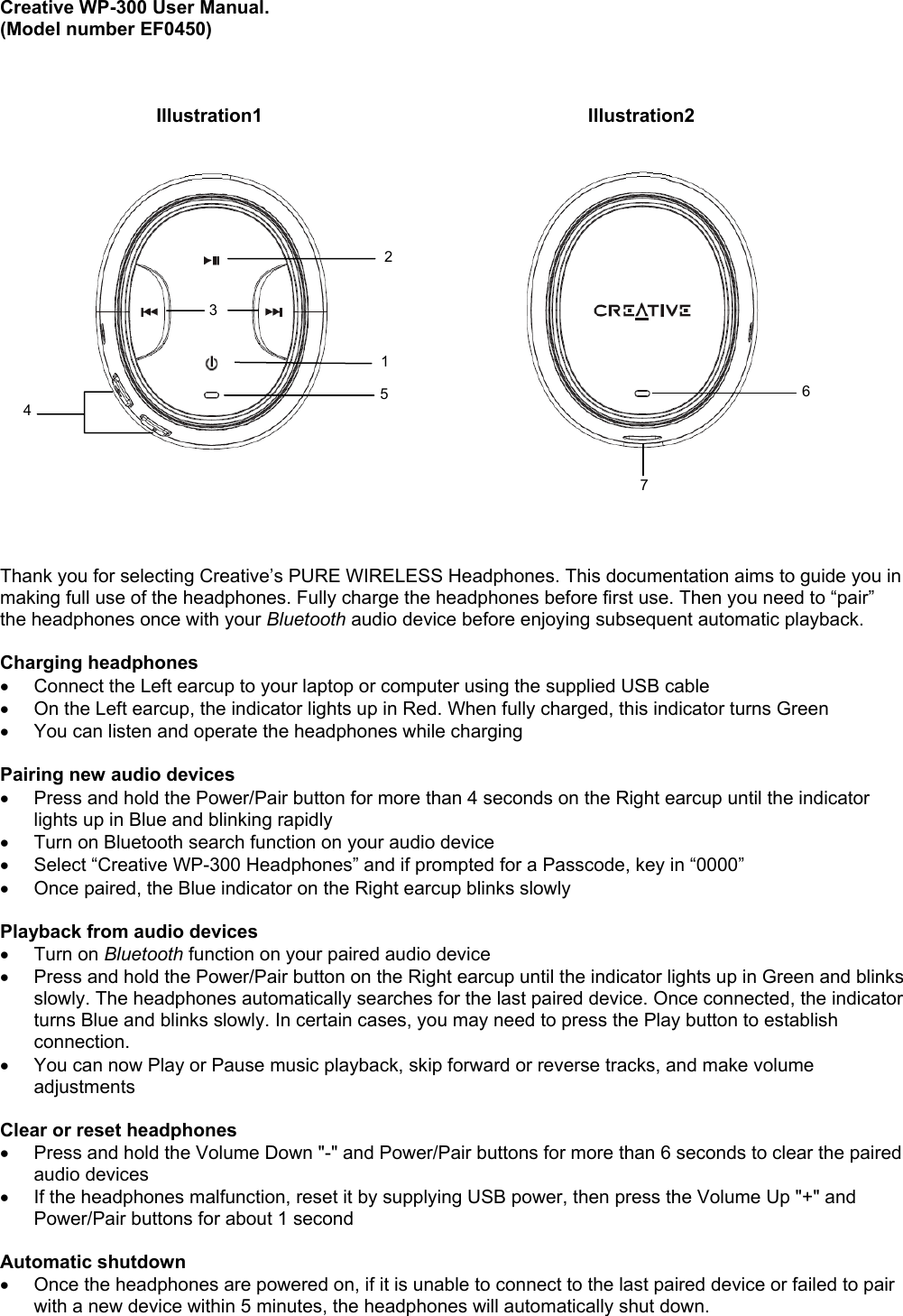 Creative WP-300 User Manual.(Model number EF0450)      Illustration1          Illustration2Thank you for selecting Creative’s PURE WIRELESS Headphones. This documentation aims to guide you inmaking full use of the headphones. Fully charge the headphones before first use. Then you need to “pair”the headphones once with your Bluetooth audio device before enjoying subsequent automatic playback.Charging headphones•  Connect the Left earcup to your laptop or computer using the supplied USB cable•  On the Left earcup, the indicator lights up in Red. When fully charged, this indicator turns Green•  You can listen and operate the headphones while chargingPairing new audio devices•  Press and hold the Power/Pair button for more than 4 seconds on the Right earcup until the indicatorlights up in Blue and blinking rapidly•  Turn on Bluetooth search function on your audio device•  Select “Creative WP-300 Headphones” and if prompted for a Passcode, key in “0000”•  Once paired, the Blue indicator on the Right earcup blinks slowlyPlayback from audio devices• Turn on Bluetooth function on your paired audio device•  Press and hold the Power/Pair button on the Right earcup until the indicator lights up in Green and blinksslowly. The headphones automatically searches for the last paired device. Once connected, the indicatorturns Blue and blinks slowly. In certain cases, you may need to press the Play button to establishconnection.•  You can now Play or Pause music playback, skip forward or reverse tracks, and make volumeadjustmentsClear or reset headphones•  Press and hold the Volume Down &quot;-&quot; and Power/Pair buttons for more than 6 seconds to clear the pairedaudio devices•  If the headphones malfunction, reset it by supplying USB power, then press the Volume Up &quot;+&quot; andPower/Pair buttons for about 1 secondAutomatic shutdown•  Once the headphones are powered on, if it is unable to connect to the last paired device or failed to pairwith a new device within 5 minutes, the headphones will automatically shut down.1234576