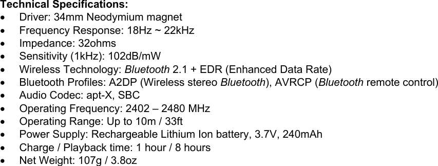 Technical Specifications:•  Driver: 34mm Neodymium magnet•  Frequency Response: 18Hz ~ 22kHz• Impedance: 32ohms•  Sensitivity (1kHz): 102dB/mW• Wireless Technology: Bluetooth 2.1 + EDR (Enhanced Data Rate)•  Bluetooth Profiles: A2DP (Wireless stereo Bluetooth), AVRCP (Bluetooth remote control)•  Audio Codec: apt-X, SBC•  Operating Frequency: 2402 – 2480 MHz•  Operating Range: Up to 10m / 33ft•  Power Supply: Rechargeable Lithium Ion battery, 3.7V, 240mAh•  Charge / Playback time: 1 hour / 8 hours•  Net Weight: 107g / 3.8oz