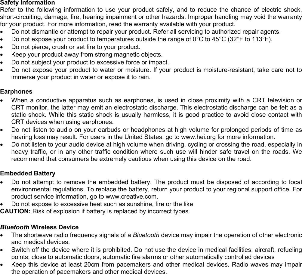 Safety InformationRefer to the following information to use your product safely, and to reduce the chance of electric shock,short-circuiting, damage, fire, hearing impairment or other hazards. Improper handling may void the warrantyfor your product. For more information, read the warranty available with your product.•  Do not dismantle or attempt to repair your product. Refer all servicing to authorized repair agents.•  Do not expose your product to temperatures outside the range of 0°C to 45°C (32°F to 113°F).•  Do not pierce, crush or set fire to your product.•  Keep your product away from strong magnetic objects.•  Do not subject your product to excessive force or impact.•  Do not expose your product to water or moisture. If your product is moisture-resistant, take care not toimmerse your product in water or expose it to rain.Earphones•  When a conductive apparatus such as earphones, is used in close proximity with a CRT television orCRT monitor, the latter may emit an electrostatic discharge. This electrostatic discharge can be felt as astatic shock. While this static shock is usually harmless, it is good practice to avoid close contact withCRT devices when using earphones.•  Do not listen to audio on your earbuds or headphones at high volume for prolonged periods of time ashearing loss may result. For users in the United States, go to www.hei.org for more information.•  Do not listen to your audio device at high volume when driving, cycling or crossing the road, especially inheavy traffic, or in any other traffic condition where such use will hinder safe travel on the roads. Werecommend that consumers be extremely cautious when using this device on the road.Embedded Battery•  Do not attempt to remove the embedded battery. The product must be disposed of according to localenvironmental regulations. To replace the battery, return your product to your regional support office. Forproduct service information, go to www.creative.com.•  Do not expose to excessive heat such as sunshine, fire or the likeCAUTION: Risk of explosion if battery is replaced by incorrect types.Bluetooth Wireless Device•  The shortwave radio frequency signals of a Bluetooth device may impair the operation of other electronicand medical devices.•  Switch off the device where it is prohibited. Do not use the device in medical facilities, aircraft, refuelingpoints, close to automatic doors, automatic fire alarms or other automatically controlled devices•  Keep this device at least 20cm from pacemakers and other medical devices. Radio waves may impairthe operation of pacemakers and other medical devices.