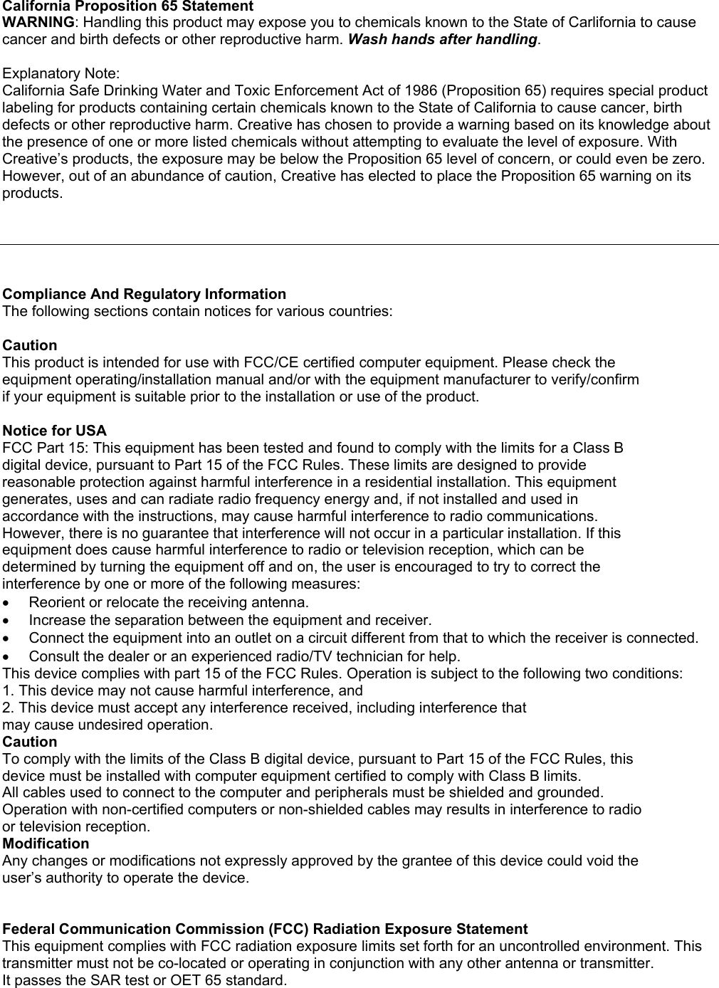 California Proposition 65 StatementWARNING: Handling this product may expose you to chemicals known to the State of Carlifornia to causecancer and birth defects or other reproductive harm. Wash hands after handling.Explanatory Note:California Safe Drinking Water and Toxic Enforcement Act of 1986 (Proposition 65) requires special productlabeling for products containing certain chemicals known to the State of California to cause cancer, birthdefects or other reproductive harm. Creative has chosen to provide a warning based on its knowledge aboutthe presence of one or more listed chemicals without attempting to evaluate the level of exposure. WithCreative’s products, the exposure may be below the Proposition 65 level of concern, or could even be zero.However, out of an abundance of caution, Creative has elected to place the Proposition 65 warning on itsproducts.Compliance And Regulatory InformationThe following sections contain notices for various countries:CautionThis product is intended for use with FCC/CE certified computer equipment. Please check theequipment operating/installation manual and/or with the equipment manufacturer to verify/confirmif your equipment is suitable prior to the installation or use of the product.Notice for USAFCC Part 15: This equipment has been tested and found to comply with the limits for a Class Bdigital device, pursuant to Part 15 of the FCC Rules. These limits are designed to providereasonable protection against harmful interference in a residential installation. This equipmentgenerates, uses and can radiate radio frequency energy and, if not installed and used inaccordance with the instructions, may cause harmful interference to radio communications.However, there is no guarantee that interference will not occur in a particular installation. If thisequipment does cause harmful interference to radio or television reception, which can bedetermined by turning the equipment off and on, the user is encouraged to try to correct theinterference by one or more of the following measures:•  Reorient or relocate the receiving antenna.•  Increase the separation between the equipment and receiver.•  Connect the equipment into an outlet on a circuit different from that to which the receiver is connected.•  Consult the dealer or an experienced radio/TV technician for help.This device complies with part 15 of the FCC Rules. Operation is subject to the following two conditions:1. This device may not cause harmful interference, and2. This device must accept any interference received, including interference thatmay cause undesired operation.CautionTo comply with the limits of the Class B digital device, pursuant to Part 15 of the FCC Rules, thisdevice must be installed with computer equipment certified to comply with Class B limits.All cables used to connect to the computer and peripherals must be shielded and grounded.Operation with non-certified computers or non-shielded cables may results in interference to radioor television reception.ModificationAny changes or modifications not expressly approved by the grantee of this device could void theuser’s authority to operate the device.Federal Communication Commission (FCC) Radiation Exposure StatementThis equipment complies with FCC radiation exposure limits set forth for an uncontrolled environment. Thistransmitter must not be co-located or operating in conjunction with any other antenna or transmitter.It passes the SAR test or OET 65 standard.