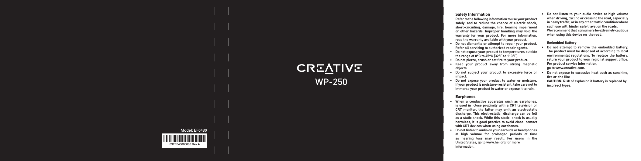 WP-25003EF048000000 Rev AModel: EF0480  Safety Information   Refer to the following information to use your product    safely,  and  to  reduce  the  chance  of  electric  shock,    short-circuiting,  damage,  ﬁre,  hearing  impairment    or  other  hazards.  Improper  handling  may  void  the    warranty  for  your  product.  For  more  information,    read the warranty available with your product. • Donotdismantleorattempttorepairyourproduct.   Refer all servicing to authorized repair agents.• Donotexposeyourproducttotemperaturesoutside   the range of 0°C to 45°C (32°F to 113°F).• Donotpierce,crushorsetretoyourproduct.• Keep your product away from strong magnetic   objects.• Do not subject your product to excessive force or   impact.• Do not expose your product to water or moisture.   If your product is moisture-resistant, take care not to   immerseyourproductinwaterorexposeittorain. Earphones • When a conductive apparatus such as earphones,  isusedin close proximitywith a CRTtelevisionor  CRT monitor, the latter may emit an electrostatic  discharge. This electrostatic  discharge can be felt   as a static shock. While this static  shock is usually    harmless, it is good practice to avoid close  contact   withCRTdeviceswhenusingearphones.• Donotlistentoaudioonyourearbudsorheadphones   at  high  volume  for  prolonged  periods  of  time     as  hearing  loss  may  result.  For  users  in  the    United States, go to www.hei.org for more    information.• Do not listen to your audio device at high volume   when driving, cycling or crossing the road, especially    in heavy trafﬁc, or in any other trafﬁc condition where    such use will  hinder safe travel on the roads.   Werecommendthatconsumersbeextremelycautious   when using this device on  the road.  Embedded Battery • Do not attempt to remove the embedded battery.  Theproductmustbedisposedofaccordingtolocal  environmental regulations. To replace the battery,   return your product to your regional support ofﬁce.    For product service information,   go to www.creative.com.• Donot expose toexcessiveheat suchas sunshine,   ﬁre or  the like  CAUTION: Riskofexplosionifbatteryisreplacedby  incorrect types.