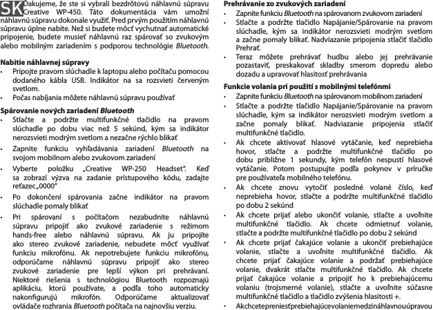 SKĎakujeme, že ste si  vybrali bezdrôtovú náhlavnú súpravu Creative  WP-450.  Táto  dokumentácia  vám  umožní náhlavnú súpravu dokonale využiť. Pred prvým použitím náhlavnú súpravu úplne nabite. Než si budete môcť vychutnať automatické pripojenie,  budete  musieť  náhlavnú  raz  spárovať  so  zvukovým alebo  mobilným zariadením s podporou technológie Bluetooth.  Nabitie náhlavnej súpravy•  Pripojte pravom slúchadle k laptopu alebo počítaču pomocou    dodaného  kábla  USB.  Indikátor  na  sa  rozsvieti  červeným    svetlom.•  Počas nabíjania môžete náhlavnú súpravu používaťSpárovanie nových zariadení Bluetooth•  Stlačte  a  podržte  multifunkčné  tlačidlo  na  pravom    slúchadle  po  dobu  viac  než  5  sekúnd,  kým  sa  indikátor    nerozsvieti modrým svetlom a nezačne rýchlo blikať•  Zapnite  funkciu  vyhľadávania  zariadení Bluetooth  na    svojom mobilnom alebo zvukovom zariadení•  Vyberte  položku  „Creative  WP-250  Headset“.  Keď    sa  zobrazí  výzva  na  zadanie  prístupového  kódu,  zadajte    reťazec „0000“•  Po  dokončení  spárovania  začne  indikátor  na  pravom    slúchadle pomaly blikať•  Pri  spárovaní  s  počítačom  nezabudnite  náhlavnú    súpravu  pripojiť  ako  zvukové  zariadenie  s  režimom    hands-free  alebo  náhlavnú  súpravu.  Ak  ju  pripojíte    ako  stereo  zvukové  zariadenie,  nebudete  môcť  využívať    funkciu  mikrofónu.  Ak  nepotrebujete  funkciu  mikrofónu,    odporúčame  náhlavnú  súpravu  pripojiť  ako  stereo    zvukové  zariadenie  pre  lepší  výkon  pri  prehrávaní.    Niektoré  riešenia  s  technológiou  Bluetooth  rozpoznajú    aplikáciu,  ktorú  používate,  a  podľa  toho  automaticky    nakongurujú  mikrofón.  Odporúčame  aktualizovať    ovládače rozhrania Bluetooth počítača na najnovšiu verziu.Prehrávanie zo zvukových zariadení•  Zapnite funkciu Bluetooth na spárovanom zvukovom zariadení•  Stlačte  a  podržte  tlačidlo  Napájanie/Spárovanie  na  pravom    slúchadle,  kým  sa  indikátor  nerozsvieti  modrým  svetlom    a  začne pomaly  blikať. Nadviazanie pripojenia  stlačiť tlačidlo    Prehrať.•  Teraz  môžete  prehrávať  hudbu  alebo  jej  prehrávanie    pozastaviť,  preskakovať  skladby  smerom  dopredu  alebo    dozadu a upravovať hlasitosť prehrávaniaFunkcie volania pri použití s mobilnými telefónmi• Zapnite funkciu Bluetooth na spárovanom mobilnom zariadení•  Stlačte  a  podržte  tlačidlo  Napájanie/Spárovanie  na  pravom    slúchadle,  kým  sa  indikátor  nerozsvieti  modrým  svetlom  a    začne  pomaly  blikať.  Nadviazanie  pripojenia  stlačiť    multifunkčné tlačidlo.•  Ak  chcete  aktivovať  hlasové  vytáčanie,  keď  neprebieha    hovor,  stlačte  a  podržte  multifunkčné  tlačidlo  po    dobu  približne  1  sekundy,  kým  telefón  nespustí  hlasové    vytáčanie.  Potom  postupujte  podľa  pokynov  v  príručke    pre používateľa mobilného telefónu.•  Ak  chcete  znovu  vytočiť  posledné  volané  číslo,  keď    neprebieha  hovor,  stlačte  a  podržte  multifunkčné  tlačidlo    po dobu 2 sekúnd•  Ak  chcete  prijať  alebo  ukončiť  volanie,  stlačte  a  uvoľnite    multifunkčné  tlačidlo.  Ak  chcete  odmietnuť  volanie,    stlačte a podržte multifunkčné tlačidlo po dobu 2 sekúnd•  Ak  chcete  prijať  čakajúce  volanie  a  ukončiť  prebiehajúce    volanie,  stlačte  a  uvoľnite  multifunkčné  tlačidlo.  Ak    chcete  prijať  čakajúce  volanie  a  podržať  prebiehajúce    volanie,  dvakrát  stlačte  multifunkčné  tlačidlo.  Ak  chcete    prijať  čakajúce  volanie  a  pripojiť  ho  k  prebiehajúcemu    volaniu  (trojsmerné  volanie),  stlačte  a  uvoľnite  súčasne    multifunkčné tlačidlo a tlačidlo zvýšenia hlasitosti +.• Ak chcete preniesť prebiehajúce volanie medzi náhlavnou úpravou  