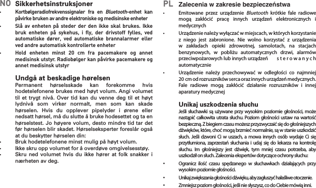 NO  Sikkerhetsinstruksjoner•    Kortbølgeradiofrekvenssignaler  fra  en Bluetooth-enhet  kan påvirke bruken av andre elektroniske og medisinske enheter•    Slå av enheten  på  steder der den  ikke skal brukes.  Ikke bruk  enheten  på  sykehus,  i  ﬂy,  der  drivstoff  fylles,  ved automatiske  dører,  ved  automatiske  brannalarmer  eller ved andre automatisk kontrollerte enheter•  Hold  enheten  minst  20  cm  fra  pacemakere  og  annet medisinsk utstyr. Radiobølger kan påvirke pacemakere og annet medisinsk utstyrUndgå at beskadige hørelsen  Permanent  hørselsskade  kan  forekomme  hvis hodetelefonene brukes med høyt volum. Angi volumet til et trygt  nivå. Over tid  kan  du venne deg  til et høyt lydnivå  som  virker  normalt,  men  som  kan  skade hørselen.  Hvis  du  opplever  pipelyder  i  ørene  eller nedsatt hørsel, må du slutte å bruke hodesettet og ta en hørselstest. Jo høyere volum, desto mindre tid tar det før hørselen blir skadet. Hørselseksperter foreslår også at du beskytter hørselen din:•  Bruk hodetelefonene minst mulig på høyt volum.•  Ikke skru opp volumet for å overdøve omgivelsesstøy.•  Skru ned  volumet  hvis  du ikke hører at  folk  snakker  i nærheten av deg.PL  Zalecenia w zakresie bezpieczeństwa•  Emitowane przez urządzenieBluetooth krótkie fale radiowemogą zakłócić pracę innych urządzeń elektronicznych imedycznych•  Urządzenienależywyłączaćwmiejscach,wktórychkorzystaniez niego jest zabronione. Nie wolno korzystać z urządzeniaw zakładach opieki zdrowotnej, samolotach, na stacjachbenzynowych, w pobliżu automatycznych drzwi, alarmówprzeciwpożarowychlubinnychurządzeń s t e r o w a n y c hautomatycznie• Urządzenie należy przechowywać w odległości co najmniej20cmodrozrusznikówsercaorazinnychurządzeńmedycznych.Fale radiowe mogą zakłócić działanie rozruszników i innejaparatury medycznejUnikaj uszkodzenia słuchu Jeślisłuchawkisą używaneprzywysokim poziomiegłośności,możenastąpićcałkowitautratasłuchu.Poziomgłośności ustawnawartośćbezpieczną.Zbiegiemczasumożeszprzyzwyczaićsiędogłośniejszychdźwięków,które,choćmogąbrzmiećnormalnie,sąwstanieuszkodzićsłuch. Jeśli dzwoni Ci w uszach, a mowa innych osób wydaje Ci sięprzytłumiona,zaprzestańsłuchania iudaj siędo lekarzana kontrolęsłuchu. Im głośniejszy jest dźwięk, tym mniej czasu potrzeba, abyuszkodziłonsłuch.Zaleceniaekspertówdotycząceochronysłuchu:• Ogranicz ilość czasu spędzanego w słuchawkach działających przywysokimpoziomiegłośności.• Unikajzwiększaniagłośnościdźwięku,abyzagłuszyćhałaśliweotoczenie.• Zmniejszpoziomgłośności,jeśliniesłyszysz,codoCiebiemówiąinni.