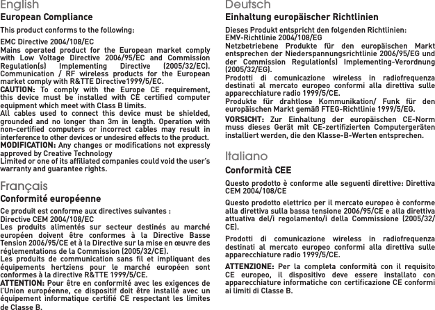 EnglishEuropean ComplianceThis product conforms to the following:EMC Directive 2004/108/ECMains  operated  product  for  the  European  market  comply with  Low  Voltage  Directive  2006/95/EC  and  Commission Regulation(s)  Implementing  Directive  (2005/32/EC).Communication  /  RF  wireless  products  for  the  European market comply with R&amp;TTE Directive1999/5/EC.CAUTION:  To  comply  with  the  Europe  CE  requirement, this  device  must  be  installed  with  CE  certiﬁed  computer equipment which meet with Class B limits.All  cables  used  to  connect  this  device  must  be  shielded, grounded  and  no  longer  than  3m  in  length.  Operation  with non-certiﬁed  computers  or  incorrect  cables  may  result  in interference to other devices or undesired effects to the product.MODIFICATION: Any changes or modiﬁcations not expressly approved by Creative TechnologyLimited or one of its afﬁliated companies could void the user’s warranty and guarantee rights.Français Conformité européenne   Ce produit est conforme aux directives suivantes : Directive CEM 2004/108/EC    Les  produits  alimentés  sur  secteur  destinés  au  marché européen  doivent  être  conformes  à  la  Directive  Basse Tension 2006/95/CE et à la Directive sur la mise en œuvre des réglementations de la Commission (2005/32/CE).Les  produits  de  communication  sans  ﬁl  et  impliquant  des équipements  hertziens  pour  le  marché  européen  sont conformes à la directive R&amp;TTE 1999/5/CE.ATTENTION: Pour être en conformité avec les exigences de l’Union  européenne,  ce  dispositif  doit  être  installé  avec  un équipement  informatique  certiﬁé  CE  respectant  les  limites de Classe B. Deutsch  Einhaltung europäischer Richtlinien   Dieses Produkt entspricht den folgenden Richtlinien: EMV-Richtlinie 2004/108/EG    Netzbetriebene  Produkte  für  den  europäischen  Markt entsprechen der Niederspannungsrichtlinie 2006/95/EG und der  Commission  Regulation(s)  Implementing-Verordnung (2005/32/EG).Prodotti  di  comunicazione  wireless  in  radiofrequenza destinati  al  mercato  europeo  conformi  alla  direttiva  sulle apparecchiature radio 1999/5/CE.Produkte  für  drahtlose  Kommunikation/  Funk  für  den europäischen Markt gemäß FTEG-Richtlinie 1999/5/EG.VORSICHT:  Zur  Einhaltung  der  europäischen  CE-Norm muss  dieses  Gerät  mit  CE-zertiﬁzierten  Computergeräten installiert werden, die den Klasse-B-Werten entsprechen. Italiano  Conformità CEE Questo prodotto è conforme alle seguenti direttive: Direttiva CEM 2004/108/CE Questo prodotto elettrico per il mercato europeo è conforme alla direttiva sulla bassa tensione 2006/95/CE e alla direttiva attuativa  del/i  regolamento/i  della  Commissione  (2005/32/CE). Prodotti  di  comunicazione  wireless  in  radiofrequenza destinati  al  mercato  europeo  conformi  alla  direttiva  sulle apparecchiature radio 1999/5/CE.ATTENZIONE:  Per  la  completa  conformità  con  il  requisito CE  europeo,  il  dispositivo  deve  essere  installato  con apparecchiature informatiche con certiﬁcazione CE conformi ai limiti di Classe B. 