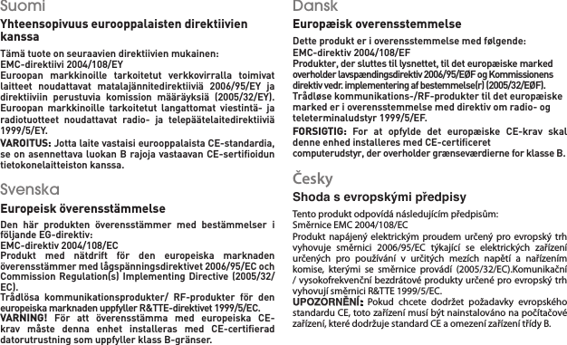 Suomi   Yhteensopivuus eurooppalaisten direktiivien kanssa Tämä tuote on seuraavien direktiivien mukainen: EMC-direktiivi 2004/108/EY    Euroopan  markkinoille  tarkoitetut  verkkovirralla  toimivat laitteet  noudattavat  matalajännitedirektiiviä  2006/95/EY  ja direktiiviin  perustuvia  komission  määräyksiä  (2005/32/EY).Euroopan  markkinoille  tarkoitetut  langattomat  viestintä-  ja radiotuotteet  noudattavat  radio-  ja  telepäätelaitedirektiiviä 1999/5/EY.    VAROITUS: Jotta laite vastaisi eurooppalaista CE-standardia, se on asennettava luokan B rajoja vastaavan CE-sertiﬁoidun tietokonelaitteiston kanssa.Svenska   Europeisk överensstämmelse    Den  här  produkten  överensstämmer  med  bestämmelser  i följande EG-direktiv:    EMC-direktiv 2004/108/EC    Produkt  med  nätdrift  för  den  europeiska  marknaden överensstämmer med lågspänningsdirektivet 2006/95/EC och Commission Regulation(s) Implementing Directive (2005/32/EC).Trådlösa  kommunikationsprodukter/  RF-produkter  för  den europeiska marknaden uppfyller R&amp;TTE-direktivet 1999/5/EC.    VARNING!  För  att  överensstämma  med  europeiska  CE-krav  måste  denna  enhet  installeras  med  CE-certiﬁerad datorutrustning som uppfyller klass B-gränser.Dansk   Europæisk overensstemmelse   Dette produkt er i overensstemmelse med følgende: EMC-direktiv 2004/108/EF    Produkter, der sluttes til lysnettet, til det europæiske marked overholder lavspændingsdirektiv 2006/95/EØF og Kommissionens direktiv vedr. implementering af bestemmelse(r) (2005/32/EØF). Trådløse kommunikations-/RF-produkter til det europæiske marked er i overensstemmelse med direktiv om radio- og teleterminaludstyr 1999/5/EF.    FORSIGTIG:  For  at  opfylde  det  europæiske  CE-krav  skal denne enhed installeres med CE-certiﬁceret   computerudstyr, der overholder grænseværdierne for klasse B.Česky  Shoda s evropskými předpisy    Tento produkt odpovídá následujícím předpisům: Směrnice EMC 2004/108/EC    Produkt napájený  elektrickým  proudem určený pro evropský  trh vyhovuje  směrnici  2006/95/EC  týkající  se  elektrických  zařízení určených  pro  používání  v  určitých  mezích  napětí  a  nařízením komise,  kterými  se  směrnice  provádí  (2005/32/EC).Komunikační / vysokofrekvenční bezdrátové produkty určené pro evropský trh vyhovují směrnici R&amp;TTE 1999/5/EC.    UPOZORNĚNÍ:  Pokud  chcete  dodržet  požadavky  evropského standardu CE, toto zařízení musí být nainstalováno na počítačové zařízení, které dodržuje standard CE a omezení zařízení třídy B.