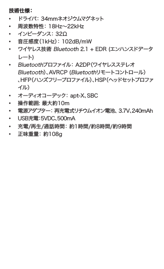 技術仕様： •  ドライバ： 34mmネオジウムマグネット•  周波数特性： 18Hz～22kHz•  インピーダンス： 32Ω•  音圧感度（1kHz）： 102dB/mW •  ワイヤレス技術 Bluetooth 2.1 + EDR (エンハンスドデータ   レート)• Bluetoothプロファイル： A2DP（ワイヤレスステレオ  Bluetooth）、AVRCP (Bluetoothリモ ートコントロー ル ）   、HFP（ハンズフリープロファイル）、HSP（ヘッドセットプロファ   イル ）•  オーディオコーデック： apt-X、SBC•  操作範囲: 最大約10m• 電源アダプター： 再充電式リチウムイオン電池、 3.7V、240mAh  •   USB充電：5VDC、500mA•  充電/再生/通話時間： 約1時間/約8時間/約9時間•  正味重量： 約108g