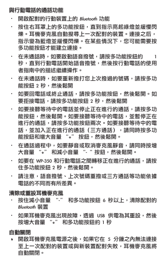 與行動電話的通話功能•  開啟配對的行動裝置上的 Bluetooth 功能•  按住右耳罩上的多功能按鈕，直到指示亮起綠燈並緩慢閃   爍。耳機麥克風自動搜尋上一次配對的裝置。連接之后，   指示變為藍燈並緩慢閃爍。在某些情況下，您可能需要按   多功能按鈕才能建立連接。•  在未通話時，如要啟動語音撥號，請按多功能按鈕約  1    秒，直到行動電話開始語音撥號，然後按行動電話的使用   者指南中的描述繼續操作。•  在未通話時，如要重新撥打您上次撥過的號碼，請按多功   能按鈕 2 秒，然後鬆開•  如要回電話或終止通話，請按多功能按鈕，然後鬆開。如   要拒接電話，請按多功能按鈕 2 秒，然後鬆開•  如要接聽等待中的電話並停止正在進行的通話，請按多功   能按鈕，然後鬆開。如要接聽等待中的電話，並暫停正在   進行的通話，請按多功能按鈕兩次。如要接聽等待中的電   話，並加入正在進行的通話（三方通話），請同時按多功   能按鈕和增大音量 “+” 按鈕，然後鬆開。•  在通話過程中，如要靜音或取消麥克風靜音，請同時按增   大音量 “+” 和減小音量 “-“ 按鈕，然後鬆開。 •  如要在 WP-350 和行動電話之間轉移正在進行的通話，請按   住多功能按鈕 2 秒，然後鬆開。•  請注意，語音撥號、上次號碼重撥或三方通話等功能依據   電話的不同而有所差異。清除或重設耳機麥克風•  按住減小音量  “-”  和多功能按鈕  6  秒以上，清除配對的   Bluetooth 裝置•  如果耳機麥克風出現故障，透過  USB  供電為其重設，然後   按增大音量 “+” 和多功能按鈕約 1 秒自動關閉•  開啟耳機麥克風電源之後，如果它在  5  分鐘之內無法連接   至上一次配對的裝置或與新裝置配對失敗，耳機麥克風將   自動關閉。