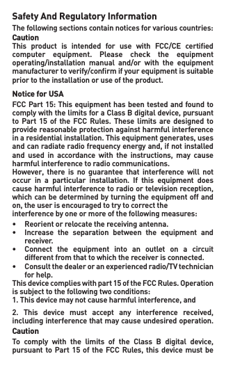 Safety And Regulatory InformationThefollowingsectionscontainnoticesforvariouscountries:CautionThis  product  is  intended  for  use  with  FCC/CE  certiﬁed computer  equipment.  Please  check  the  equipment operating/installation  manual  and/or  with  the  equipment manufacturer to verify/conﬁrm if your equipment is suitable prior to the installation or use of the product.Notice for USAFCCPart15:ThisequipmenthasbeentestedandfoundtocomplywiththelimitsforaClassBdigitaldevice,pursuantto Part 15 of the FCC Rules. These limits are designed toprovide reasonable protection against harmful interference inaresidentialinstallation.Thisequipmentgenerates,usesandcanradiateradiofrequencyenergyand,ifnotinstalledand used in accordance with the instructions, may causeharmful interference to radio communications.However, there is no guarantee that interference will notoccur  in  a  particular  installation.  If  this  equipment  does causeharmfulinterferencetoradioortelevisionreception,which can be determined by turning the equipment off and on,theuserisencouragedtotrytocorrecttheinterferencebyoneormoreofthefollowingmeasures:• Reorientorrelocatethereceivingantenna.• Increase the separation between the equipment and   receiver.• Connect the equipment into an outlet on a circuit   different from that to which the receiver is connected.• Consultthedealeroranexperiencedradio/TVtechnician   for help.Thisdevicecomplieswithpart15oftheFCCRules.Operationissubjecttothefollowingtwoconditions:1.Thisdevicemaynotcauseharmfulinterference,and2. This device must accept any interference received,including interference that may cause undesired operation.CautionTo comply with the limits of the Class B digital device,pursuantto Part 15 of the FCCRules,this devicemustbe