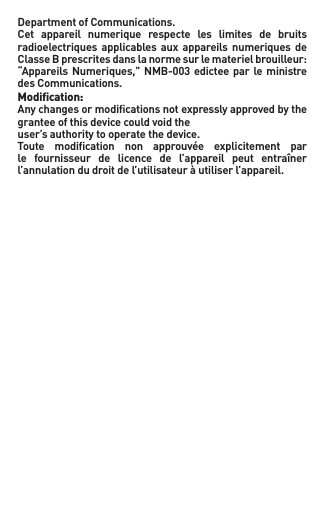 DepartmentofCommunications.Cet  appareil  numerique  respecte  les  limites  de  bruits radioelectriques applicables aux  appareils  numeriques  de ClasseBprescritesdanslanormesurlematerielbrouilleur:“AppareilsNumeriques,”NMB-003edicteeparleministredes Communications.Modiﬁcation:Anychangesormodicationsnotexpresslyapprovedbythegrantee of this device could void theuser’s authority to operate the device.Toute  modiﬁcation  non  approuvée  explicitement  par le  fournisseur  de  licence  de  l’appareil  peut  entraîner l’annulation du droit de l’utilisateur à utiliser l’appareil.