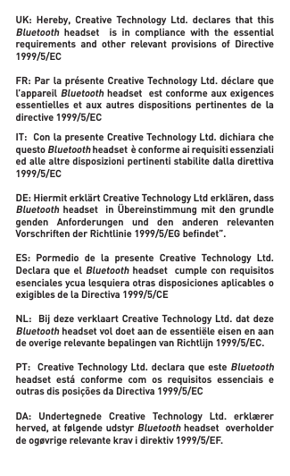 UK: Hereby, Creative Technology Ltd. declares that thisBluetooth  headset    is  in  compliance  with  the  essential requirements and other relevant provisions of Directive1999/5/ECFR:Parla présenteCreativeTechnologyLtd.déclarequel’appareil Bluetooth headset  est conforme aux exigences essentielles  et  aux autres  dispositions  pertinentes de  la directive1999/5/ECIT:ConlapresenteCreativeTechnologyLtd.dichiarachequesto Bluetoothheadsetèconformeairequisitiessenzialiedallealtredisposizionipertinentistabilitedalladirettiva1999/5/ECDE:HiermiterklärtCreativeTechnologyLtderklären,dassBluetoothheadset  inÜbereinstimmungmit dengrundlegenden Anforderungen und den anderen relevantenVorschriftenderRichtlinie1999/5/EGbendet”.ES: Pormedio de la presente Creative Technology Ltd.Declaraque elBluetooth headset   cumple con requisitos esenciales ycua lesquiera otras disposiciones aplicables o exigiblesdelaDirectiva1999/5/CENL: Bijdezeverklaart CreativeTechnologyLtd.datdezeBluetoothheadsetvoldoetaandeessentiëleeisenenaandeoverigerelevantebepalingenvanRichtlijn1999/5/EC.PT: CreativeTechnologyLtd.declaraque esteBluetooth headset está conforme com os requisitos essenciais eoutrasdisposiçõesdaDirectiva1999/5/ECDA: Undertegnede Creative Technology Ltd. erklærerherved,atfølgendeudstyrBluetooth headset  overholder deogøvrigerelevantekravidirektiv1999/5/EF.