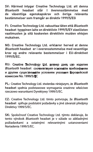 SV: Härmed intygar Creative Technology Ltd. att dennaBluetooth headset står I överensstämmelse medde väsentliga egenskapskrav och övriga relevantabestämmelsersomframgåravdirektiv1999/5/EGFI:CreativeTechnologyLtd.vakuuttaatätenettäBluetooth headsettyyppinenlaiteondirektiivin1999/5/EYoleellistenvaatimusten ja sitä koskevien direktiivin muiden ehtojenmukainen.NO: Creative Technology Ltd. erklærer herved at denneBluetooth headset  er i overensstemmelse med vesentlige krav  og  andre  relevante  bestemmelser  i  EU-direktivet 1999/5/EC.RU: Creative  Technology  Ltd.  потвep  дaeт,  цто  изделие Bluetooth headset    соответствует основнЫм тpeбовфниям и  другим  существеннЫм  условиям  указания  Европейской комиссииNo.1999/5/ECPL:Creative Technology Ltd. stwierdza niniejszym, że Bluetooth headset  spełnia  podstawowe  wymagania  orazinne  właściwe rzeczowowarunkamiDyrektywy1999/5/EC.CZ: Creative  Technology  Ltd.  timto  potvrzuje,  že Bluetooth headset  splňuje podstatní požadavky a jiné závanzé předpisy Direktivy1999/5/EC.SK: Spoločnosť  Creative  Technology  Ltd.  týmto  deklaruje, že tento  výrobok Bluetooth  headset  je  v  súlade  so  základnými požiadavkami  a  ostatnými  relevantnými  ustanoveniami Nariadenia1999/5/EC. 