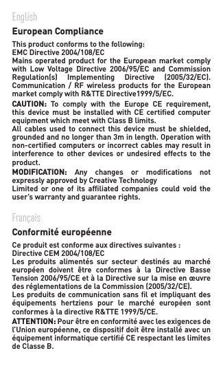 EnglishEuropean ComplianceThisproductconformstothefollowing:EMCDirective2004/108/ECMainsoperatedproductfortheEuropeanmarketcomplywith Low Voltage Directive 2006/95/EC and CommissionRegulation(s) Implementing Directive (2005/32/EC).Communication / RF wireless products for the EuropeanmarketcomplywithR&amp;TTEDirective1999/5/EC.CAUTION: To comply with the Europe CE requirement,this  device  must  be  installed with  CE  certiﬁed  computer equipment which meet with Class B limits.All cables used to connect this device must be shielded,groundedandnolongerthan3minlength.Operationwithnon-certiﬁed computers or incorrect cables may result in interference  to  other  devices  or  undesired  effects  to  the product.MODIFICATION:  Any changes or modications notexpressly approved by Creative TechnologyLimited or one of its afliated companies could void theuser’s warranty and guarantee rights.Français Conformité européenne   Ceproduitestconformeauxdirectivessuivantes:DirectiveCEM2004/108/EC Les produits alimentés sur secteur destinés au marchéeuropéen doivent être conformes à la Directive BasseTension2006/95/CEetàlaDirectivesurlamiseenœuvredesréglementationsdelaCommission(2005/32/CE).Lesproduitsdecommunicationsansletimpliquantdeséquipements hertziens pour le marché européen sontconformesàladirectiveR&amp;TTE1999/5/CE.ATTENTION: Pour être en conformité avec les exigences de l’Unioneuropéenne,cedispositifdoitêtreinstalléavecunéquipement informatique certiﬁé CE respectant les limites de Classe B. 