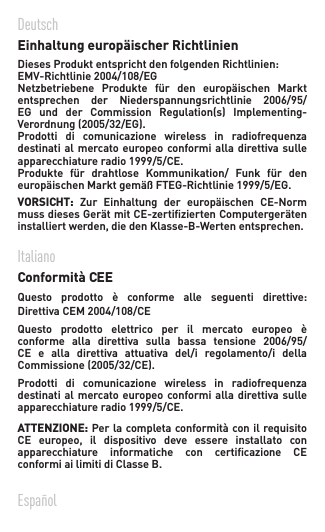 Deutsch  Einhaltung europäischer Richtlinien   DiesesProduktentsprichtdenfolgendenRichtlinien:EMV-Richtlinie2004/108/EG Netzbetriebene Produkte für den europäischen Marktentsprechen der Niederspannungsrichtlinie 2006/95/EG und der Commission Regulation(s) Implementing-Verordnung(2005/32/EG).Prodotti di comunicazione wireless in radiofrequenzadestinati al  mercato europeo conformi alla  direttiva sulle apparecchiatureradio1999/5/CE.Produkte für drahtlose Kommunikation/ Funk für deneuropäischenMarktgemäßFTEG-Richtlinie1999/5/EG.VORSICHT: Zur Einhaltung der europäischen CE-NormmussdiesesGerätmitCE-zertiziertenComputergeräteninstalliertwerden,diedenKlasse-B-Wertenentsprechen.Italiano  Conformità CEE Questo prodotto è conforme alle seguenti direttive:DirettivaCEM2004/108/CEQuesto prodotto elettrico per il mercato europeo èconforme alla direttiva sulla bassa tensione 2006/95/CE  e  alla  direttiva  attuativa  del/i  regolamento/i  della Commissione(2005/32/CE).Prodotti di comunicazione wireless in radiofrequenzadestinati al  mercato europeo conformi alla  direttiva sulle apparecchiatureradio1999/5/CE.ATTENZIONE: Per la completa conformità con il requisito CE europeo, il dispositivo deve essere installato conapparecchiature informatiche con certicazione CEconformi ai limiti di Classe B. Español 