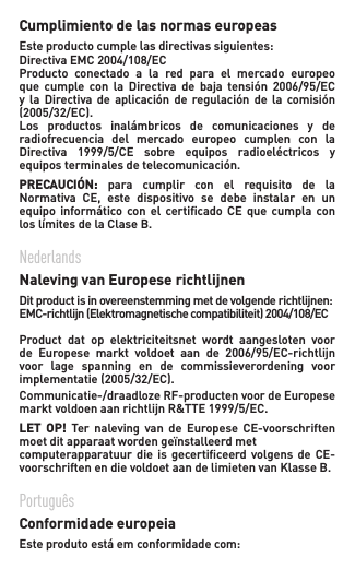 Cumplimiento de las normas europeas Esteproductocumplelasdirectivassiguientes:DirectivaEMC2004/108/ECProducto  conectado  a  la  red  para  el  mercado  europeo que cumple con la Directiva de baja tensión 2006/95/ECy la Directiva de aplicación de regulación de la comisión(2005/32/EC).Los productos inalámbricos de comunicaciones y deradiofrecuencia  del  mercado  europeo  cumplen  con  la Directiva 1999/5/CE sobre equipos radioeléctricos yequipos terminales de telecomunicación.    PRECAUCIÓN:  para  cumplir  con  el  requisito  de  la Normativa CE, este dispositivo se debe instalar en unequipo informático con el certicado CE que cumpla conloslímitesdelaClaseB.  Nederlands  Naleving van Europese richtlijnen   Ditproductisinovereenstemmingmetdevolgenderichtlijnen:EMC-richtlijn(Elektromagnetischecompatibiliteit)2004/108/ECProduct  dat  op  elektriciteitsnet  wordt  aangesloten  voor de Europese markt voldoet aan de 2006/95/EC-richtlijnvoor  lage  spanning  en  de  commissieverordening  voor implementatie(2005/32/EC).Communicatie-/draadlozeRF-productenvoordeEuropesemarktvoldoenaanrichtlijnR&amp;TTE1999/5/EC.LET  OP!  Ter  naleving  van  de  Europese  CE-voorschriften moet dit apparaat worden geïnstalleerd met  computerapparatuur die  is  gecertiﬁceerd  volgens de  CE-voorschriften en die voldoet aan de limieten van Klasse B.Português   Conformidade europeia   Esteprodutoestáemconformidadecom: 