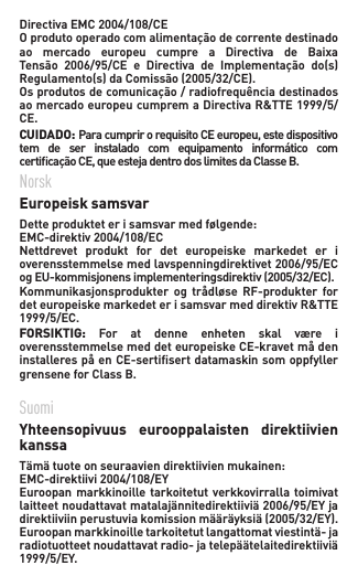 DirectivaEMC2004/108/CE Oprodutooperadocomalimentaçãodecorrentedestinadoao mercado europeu cumpre a Directiva de BaixaTensão 2006/95/CE e Directiva de Implementação do(s)Regulamento(s)daComissão(2005/32/CE).Osprodutosdecomunicação/radiofrequênciadestinadosaomercadoeuropeucumpremaDirectivaR&amp;TTE1999/5/CE.    CUIDADO:ParacumprirorequisitoCEeuropeu,estedispositivotem de ser instalado com equipamento informático comcerticaçãoCE,queestejadentrodoslimitesdaClasseB.Norsk  Europeisk samsvar   Detteprodukteterisamsvarmedfølgende: EMC-direktiv2004/108/EC Nettdrevet  produkt  for  det  europeiske  markedet  er  i overensstemmelsemedlavspenningdirektivet2006/95/ECogEU-kommisjonensimplementeringsdirektiv(2005/32/EC).Kommunikasjonsprodukter og trådløse RF-produkter fordeteuropeiskemarkedeterisamsvarmeddirektivR&amp;TTE1999/5/EC. FORSIKTIG:  For  at  denne  enheten  skal  være  i overensstemmelsemeddeteuropeiskeCE-kravetmådeninstallerespåenCE-sertisertdatamaskinsomoppfyllergrensene for Class B.Suomi   Yhteensopivuus  eurooppalaisten  direktiivien kanssa Tämätuoteonseuraaviendirektiivienmukainen:EMC-direktiivi2004/108/EY Euroopan markkinoille tarkoitetut  verkkovirralla toimivat laitteetnoudattavatmatalajännitedirektiiviä2006/95/EYjadirektiiviinperustuviakomissionmääräyksiä(2005/32/EY).Euroopanmarkkinoilletarkoitetutlangattomatviestintä-jaradiotuotteetnoudattavatradio-jatelepäätelaitedirektiiviä1999/5/EY. 