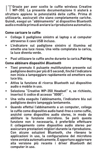 IT   Grazie per aver scelto le cufe wireless CreativeWP-350. La presente documentazione ti aiuterà asfruttare appieno le potenzialità delle cufe. Prima diutilizzarle,assicuratichesianocompletamentecariche.Quindi,eseguiun“abbinamento”aldispositivoBluetoothaudioomobileprimadiavviarelariproduzioneautomatica.  Come caricare le cufﬁe• Collega il padiglione sinistro al laptop o al computer   attraverso il cavo USB incluso.• L’indicatore sul padiglione sinistro si illumina ed  emetteunalucerossa.Unavoltacompletatalacarica,   la luce diventa verde.• Puoiutilizzarelecufeanchedurantelacarica.Pairing Come abbinare dispositivi Bluetooth• Tieni premuto il pulsante multifunzione presente sul  padiglionedestroperpiùdi5secondi,nchél’indicatore  noniniziaalampeggiarerapidamenteedemettereuna   luce blu.• Attiva la funzione di ricerca Bluetooth sul dispositivo   audio o mobile in uso.• Seleziona “Creative WP-350 Headset” e, se richiesto,   inserisci il codice di accesso “0000”.• Una volta eseguito l’abbinamento, l’indicatore blu sul   padiglione destro lampeggia lentamente.• Quandoeffettuil’abbinamentoa uncomputer,collega  lecufecomedispositivoaudiohand-freeocomecufe,  anziché come dispositivo audio stereo, in modo da  abilitare la funzione microfono. Se però questa  funzione non è necessaria, è preferibile effettuare   il  collegamento  come  dispositivo  audio  stereo  per   assicurareprestazionimiglioridurantelariproduzione.  Con alcune soluzioni Bluetooth, che rilevano le  applicazioni in uso, la congurazione del microfono   viene avviata automaticamente. È opportuno aggiornare    alla  versione  più  recente  i  driver Bluetooth  del    computer in uso.
