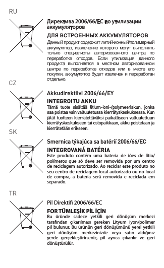 Smernicatýkajúcasabatérií2006/66/ECINTEGROVANÁ BATÉRIAEste produto contém uma bateria de iões de lítio/polímeros  que  só  deve  ser  removida  por  um  centro de reciclagem autorizado. Ao reciclar este produto no seu centro de reciclagem local autorizado ou no local de  compra,  a  bateria  será  removida  e  reciclada  em separado.SKДиректива2006/66/ECпоутилизацииаккумуляторовДЛЯ ВСТРОЕННЫХ АККУМУЛЯТОРОВДанный продукт содержит литий-ионный/полимерный аккумулятор,  извлечение  которого  могут  выполнять только  специалисты  авторизованного  центра  по переработке  отходов.  Если  утилизация  данного продукта  выполняется  в  местном  авторизованном центре  по  переработке  отходов  или  в  месте  его покупки, аккумулятор будет извлечен и  переработан отдельно.RUPilDirekti2006/66/ECFOR TÜMLEŞİK PİL İÇİNBu  üründe  sadece  yetkili  geri  dönüşüm  merkezi tarafından  çıkarılması  gereken  Lityum  iyon/polimer pil bulunur. Bu ürünün  geri dönüşümünü  yerel  yetkili geri  dönüşüm  merkezinizde  veya  satın  aldığınız yerde  gerçekleştirirseniz,  pil  ayrıca  çıkarılır  ve  geri dönüştürülür.TRAkkudirektiivi2006/66/EYINTEGROITU AKKUTämä  tuote  sisältää  litium-ioni-/polymeeriakun,  jonka saa poistaa vain valtuutetussa kierrätyskeskuksessa. Kun jätät  tuotteen  kierrätettäväksi  paikalliseen  valtuutettuun kierrätyskeskukseen tai ostopaikkaan, akku poistetaan ja kierrätetään erikseen.CZ