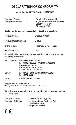 DECLARATION OF CONFORMITYAccording to R&amp;TTE Directive (1999/5/EC)Company Name  :  Creative Technology LtdCompany Address  :  31, International Business Park         Creative Resource         Singapore 609921Declare under our sole responsibility that the product(s):Product Name:        Creative WP-350 Product Model Number:   EF0490Intended Use:    Indoor and Outdoor UsageRestrictive use:    Nil To  which  this  declaration  relates  are  in  conformity  with  the following standard(s):EMC: Class BSafety:Technical  documentation  for  this  product(s)  is  retained  at  the following address:Company Name  : Creative Technology LtdCompany Address  : 31, International Business Park        Creative Resource  Singapore 609921EN 55022:2006 +A1:2007EN 61000-3-2:2006 +A1: 2009 + A2: 2009EN 61000-3-3:2008EN 301 489-1 V1.8.1:2008 EN 301 489-17 V2.1.1:2009EN 60950-1:2006 + A11:2009+A1:2010EN 50371: 2002Radio :EN 300 328 V1.7.1:2006Supplementary Information:This product does not fall under the EuP scope.