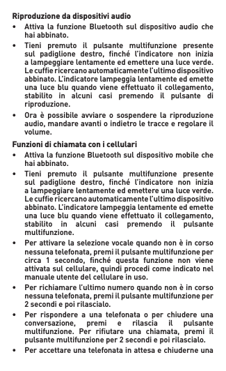 Riproduzione da dispositivi audio• Attiva la funzione Bluetooth sul dispositivo audio che   hai abbinato.• Tieni premuto il pulsante multifunzione presente  sul padiglione destro, nché l’indicatore non inizia   a lampeggiare lentamente ed emettere una luce verde.   Lecufericercanoautomaticamentel’ultimodispositivo  abbinato.L’indicatorelampeggialentamenteedemette  unalucebluquandoviene effettuatoil collegamento,   stabilito  in  alcuni  casi  premendo  il  pulsante  di   riproduzione.• Ora è possibile avviare o sospendere la riproduzione  audio,mandareavantioindietroletracceeregolareil   volume.Funzioni di chiamata con i cellulari• AttivalafunzioneBluetoothsuldispositivomobileche   hai abbinato.• Tieni premuto il pulsante multifunzione presente  sul padiglione destro, nché l’indicatore non inizia   a lampeggiare lentamente ed emettere una luce verde.   Lecufericercanoautomaticamentel’ultimodispositivo  abbinato.L’indicatorelampeggialentamenteedemette  unalucebluquandoviene effettuatoil collegamento,   stabilito  in  alcuni  casi  premendo  il  pulsante   multifunzione.• Perattivarelaselezionevocalequandononèincorso  nessunatelefonata,premiilpulsantemultifunzioneper  circa 1 secondo, nché questa funzione non viene  attivatasulcellulare,quindiprocedicomeindicatonel   manuale utente del cellulare in uso.• Perrichiamarel’ultimonumeroquandononèincorso  nessunatelefonata,premiilpulsantemultifunzioneper  2secondiepoirilascialo.• Per rispondere a una telefonata o per chiudere una  conversazione, premi e rilascia il pulsante  multifunzione. Per riutare una chiamata, premi il  pulsantemultifunzioneper2secondiepoirilascialo.• Peraccettareunatelefonatainattesaechiuderneuna 