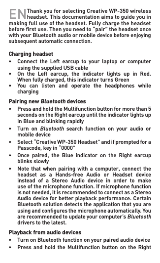 EN Thank you for selecting Creative WP-350 wireless headset. This documentation aims to guide you in making full use of the headset. Fully charge the headset before ﬁrst use. Then you need to “pair” the headset once with your Bluetooth audio or mobile device before enjoying subsequent automatic connection.  Charging headset• Connect the Left earcup to your laptop or computer   using the supplied USB cable• On the Left earcup, the indicator lights up in Red.  Whenfullycharged,thisindicatorturnsGreen• You can listen and operate the headphones while   chargingPairing new Bluetooth devices• PressandholdtheMultifunctionbuttonformorethan5  secondsontheRightearcupuntiltheindicatorlightsup   in Blue and blinking rapidly• Turn onBluetooth  search  function  on  your  audio  or    mobile device• Select“CreativeWP-350Headset”andifpromptedfora  Passcode,keyin“0000”• Once paired, the Blue indicator on the Right earcup   blinks slowly• Note that when pairing with a computer, connect the  headset as a Hands-free Audio or Headset device  instead of a Stereo Audio device in order to make   use of the microphone function. If microphone function   isnotneeded,itisrecommendedtoconnectasaStereo  Audiodeviceforbetterplaybackperformance.Certain   Bluetooth solution detects the application that you are   usingandconguresthemicrophoneautomatically.You   are recommended to update your computer’s Bluetooth    drivers to the latest.Playback from audio devices• TurnonBluetoothfunctiononyourpairedaudiodevice• Press and hold the Multifunction button on the Right 