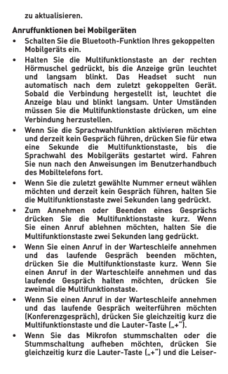  zuaktualisieren.Anruffunktionen bei Mobilgeräten• SchaltenSiedieBluetooth-FunktionIhresgekoppelten Mobilgerätsein.• Halten Sie die Multifunktionstaste an der rechten  Hörmuschel gedrückt, bis die Anzeige grün leuchtet  und langsam blinkt. Das Headset sucht nun  automatisch nach dem zuletzt gekoppelten Gerät.  Sobald die Verbindung hergestellt ist, leuchtet die  Anzeige blau und blinkt langsam. Unter Umständen  müssen Sie die Multifunktionstaste drücken, um eine  Verbindungherzustellen.• Wenn Sie die Sprachwahlfunktion aktivieren möchten  undderzeitkeinGesprächführen,drückenSiefüretwa  eine Sekunde die Multifunktionstaste, bis die  Sprachwahl des Mobilgeräts gestartet wird. Fahren  Sienunnach den Anweisungen im Benutzerhandbuch  desMobiltelefonsfort.• WennSiediezuletztgewählteNummererneutwählen  möchtenundderzeitkeinGesprächführen,haltenSie  dieMultifunktionstastezweiSekundenlanggedrückt.• Zum Annehmen oder Beenden eines Gesprächs  drücken Sie die Multifunktionstaste kurz. Wenn  Sie einen Anruf ablehnen möchten, halten Sie die  MultifunktionstastezweiSekundenlanggedrückt.• WennSieeinenAnrufinderWarteschleifeannehmen  und das laufende Gespräch beenden möchten,  drücken Sie die Multifunktionstaste kurz. Wenn Sie  einen Anruf in der Warteschleife annehmen und das  laufende Gespräch halten möchten, drücken Sie  zweimaldieMultifunktionstaste.• WennSieeinenAnrufinderWarteschleifeannehmen  und das laufende Gespräch weiterführen möchten  (Konferenzgespräch),drückenSiegleichzeitigkurzdie  MultifunktionstasteunddieLauter-Taste(„+“).• Wenn Sie das Mikrofon stummschalten oder die  Stummschaltung aufheben möchten, drücken Sie  gleichzeitigkurzdieLauter-Taste(„+“)unddieLeiser- 