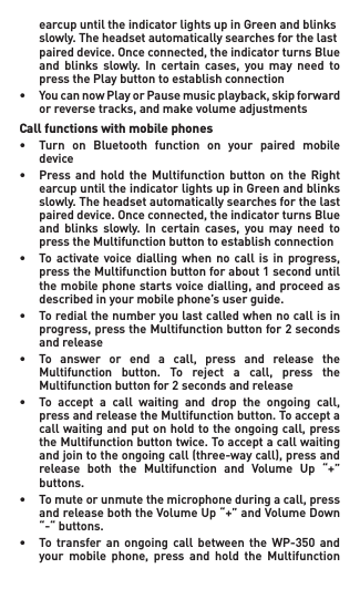  earcupuntiltheindicatorlightsupinGreenandblinks  slowly. The headset automatically searches for the last   paireddevice.Onceconnected,theindicatorturnsBlue  and blinks slowly. In certain cases, you may need to   press the Play button to establish connection• YoucannowPlayorPausemusicplayback,skipforward  orreversetracks,andmakevolumeadjustmentsCall functions with mobile phones• Turn on Bluetooth function on your paired mobile   device• Press and hold the Multifunction button on the Right  earcupuntiltheindicatorlightsupinGreenandblinks   slowly. The headset automatically searches for the last   paireddevice.Onceconnected,theindicatorturnsBlue  and blinks slowly. In certain cases, you may need to  presstheMultifunctionbuttontoestablishconnection• To activate voice dialling when no call is in progress,  presstheMultifunctionbuttonforabout1seconduntil  themobilephonestartsvoicedialling,andproceedas   described in your mobile phone’s user guide.• Toredialthenumberyoulastcalledwhennocallisin  progress,presstheMultifunctionbuttonfor2seconds   and release• To answer or end a call, press and release the  Multifunction button. To reject a call, press the  Multifunctionbuttonfor2secondsandrelease• To accept a call waiting and drop the ongoing call,  pressandreleasetheMultifunctionbutton.Toaccepta  callwaitingandputonholdtotheongoingcall,press  theMultifunctionbuttontwice.Toacceptacallwaiting  andjointotheongoingcall(three-waycall),pressand  release both the Multifunction and Volume Up “+”   buttons.• Tomuteorunmutethemicrophoneduringacall,press  andreleaseboththeVolumeUp“+”andVolumeDown   “-“ buttons. • To transfer an ongoing call between the WP-350 and  your mobile phone, press and hold the Multifunction 